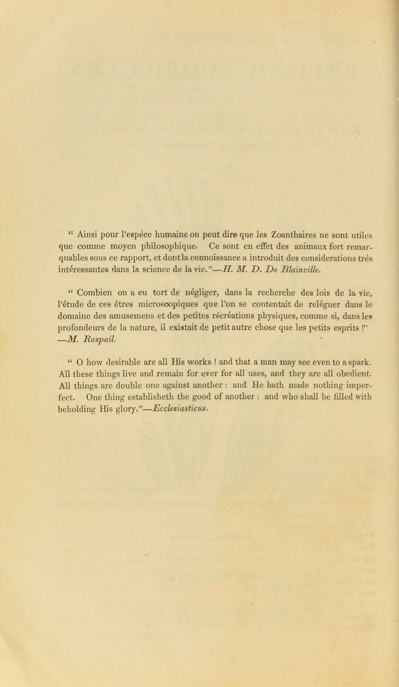 “ Ainsi pour l’esp4ce humaine on peut dire que les Zoanthaires ne sont utiles que comme moyen philosophique. Ce sont en effet des animaux fort remar- quables sous ce rapport, et dontla connoissance a introduit des considerations tres interessantes dans la science de la vie.”—H. M. D. De Blainville. “ Combien on a eu tort de n%liger, dans la recherche des lois de la vie, I’etude de ces etres microsoopiques que Ton se contentait de releguer dans le domaine des amusemens et des petites recreations physiques, comme si, dans les profondeurs de la nature, il existait de petit autre chose que les petits esprits !” —M. Raspail. “ 0 how desirable are all His works 1 and that a man may see even to a spark. All these things live and remain for ever for all uses, and they are all obedient. All things are double one tigainst another : and He hath made nothing imper- fect. One thing establisheth the good of another : and who shall be filled with beholding His glory.”—Ecclesiasticus.