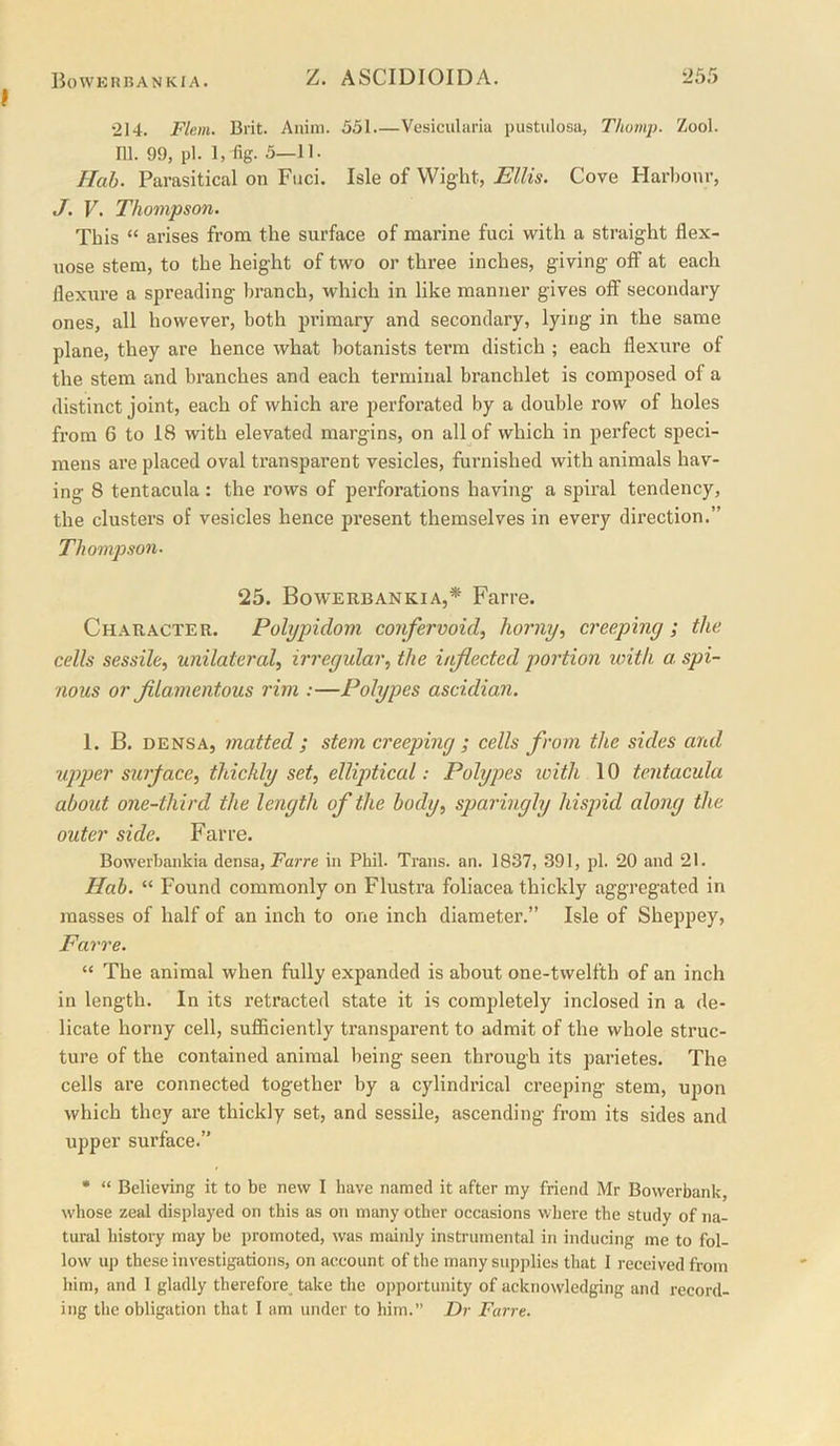 “214. Flem. Brit. Auim. 551 Vesicularia pustiilosa, Thomj). Zool. 111. 99, pi. 1, fig. 5—11. Hah. Parasitical on Fnci. Isle of Wight, Ellis. Cove Harbour, J. V. Thompson. This “ arises from the surface of marine fuci with a straight flex- nose stem, to the height of two or three inches, giving off at each flexure a spreading branch, which in like manner gives off secondary ones, all however, both primary and secondary, lying in the same plane, they are hence what botanists term distich ; each flexure of the stem and branches and each terminal branchlet is composed of a distinct joint, each of which are perforated by a double row of holes from 6 to 18 with elevated margins, on all of which in perfect speci- mens ai’e placed oval transparent vesicles, furnished with animals hav- ing 8 tentacula: the rows of perforations having a spiral tendency, the clusters of vesicles hence present themselves in every dii’ection.” Thompson. 25. Bowerbankia,* Farre. Character. Pohjpidom corifervoid, horny, creeping ; the cells ses.sile, unilateral, irregular, the inflected portion loith a. spi- nous or fllamentous rim :—Polypes ascidian. 1. B. DENSA, matted ; stem creeping ; cells from the sides and upper surface, thickly set, elliptical: Polypes loith 10 tentacula about one-third the length of the body, sparingly hispid along the outer side. Farre. Boweibankia densa, Farre in Phil. Trans, an. 1837, 391, pi. 20 and 21. Hah. “ Found commonly on Flustra foliacea thickly aggregated in masses of half of an inch to one inch diameter.” Isle of Sheppey, Farre. “ The animal when fully expanded is about one-twelfth of an inch in length. In its retracted state it is completely inclosed in a de- licate horny cell, sufficiently transparent to admit of the whole struc- ture of the contained animal being seen through its parietes. The cells are connected together by a cylindrical creeping stem, upon which they are thickly set, and sessile, ascending from its sides and upper surface.” • “ Believing it to be new I have named it after my friend Mr Bowerbank, whose zeal displayed on this as on many other occasions where the study of na- tural history may be promoted, was mainly instrumental in inducing me to fol- low up these investigations, on account of the many supplies that 1 received from him, and I gladly therefore take the opportunity of acknowledging and record- ing the obligation that I am under to him.” I)r Farre.