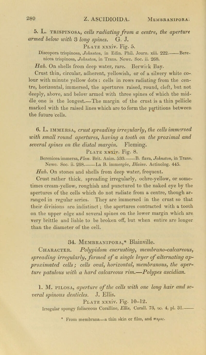 5. L. TRispiNosA, cells radiating from a centre, the aperture armed helow with 3 long spines. G. J. Plate xxxiv. Fig. 5. Discopora trispinosa, Johnston, in Edin. Phil. Journ. xiii. 2*22 Bere- nicea trispinosa, Johnston, in Trans. Newc. Soc. ii. 268. Hah. On shells from deep water, rare. Berwick Bay. Crust thin, circular, adherent, yellowish, or of a silvery white co- lour with minute yellow dots : cells in rows radiating from the cen- tre, horizontal, immersed, the apertures raised, round, cleft, but not deeply, above, and belov/ armed with three spines of which the mid- dle one is the longest.—The margin of the crust is a thin pellicle marked with the raised lines which are to form the partitions between the future cells. 6. L. immersa, crust spreading irregularly, the cells immersed with small round apertures, having a tooth on the proximal and several spines on the distal margin. Fleming. Plate x»xiv. Fig. 8. Berenicea immersa,Brit. Anim. 533 B. flava, Johnston, in Trans. Newc. Soc. ii. 268. La B. immergee, Blainv. Acrinolog. 445. Hah. On stones and shells from deep water, frequent. Crust rather thick, spreading irregularly, ochre-yellow, or some- times cream-yellow, roughish and punctured to the naked eye by the apertures of the cells which do not radiate from a centre, though ar- ranged in regular series. They are immersed in the crust so that their divisions are indistinct; the apertures contracted with a tooth on the upper edge and several spines on the lower margin which are very brittle and liable to be broken oif, but when entire are longer than the diameter of the cell. 34. Membranipora,* Blainville. Character. Polypidom encrusting, memhrano-calcareous, spreading irregularly, formed of a single layer of alternating ap- proximated cells; cells oval, horizontal, membranous, the aper- ture patulous with a hard calcareous rim.—Polypes ascidian. 1. M. PiLOSA, aperture of the cells with one long hair and se- veral spinous denticles. J. Ellis. Plate xxxiv. Fig. 10-12. Irregular spongy foliaceous Coralline, EUis, Corail. 73, no. 4, pi. 31. * From membrana—a thin skin or film, and vofoc.