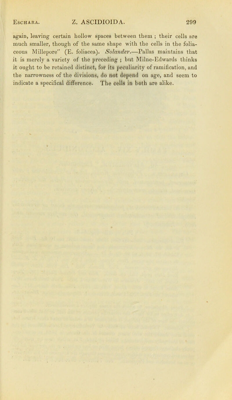 again, leaving certain hollow spaces between them ; their cells are much smaller, though of the same shape with the cells in the folia- ceous Millepore” (E. foliacea). Solander.—Pallas maintains that it is merely a variety of the preceding ; but Milne-Edwards thinks it ought to be retained distinct, for its peculiarity of ramification, and the narrowness of the divisions, do not depend on age, and seem to indicate a specifical difference. The cells in both are alike.