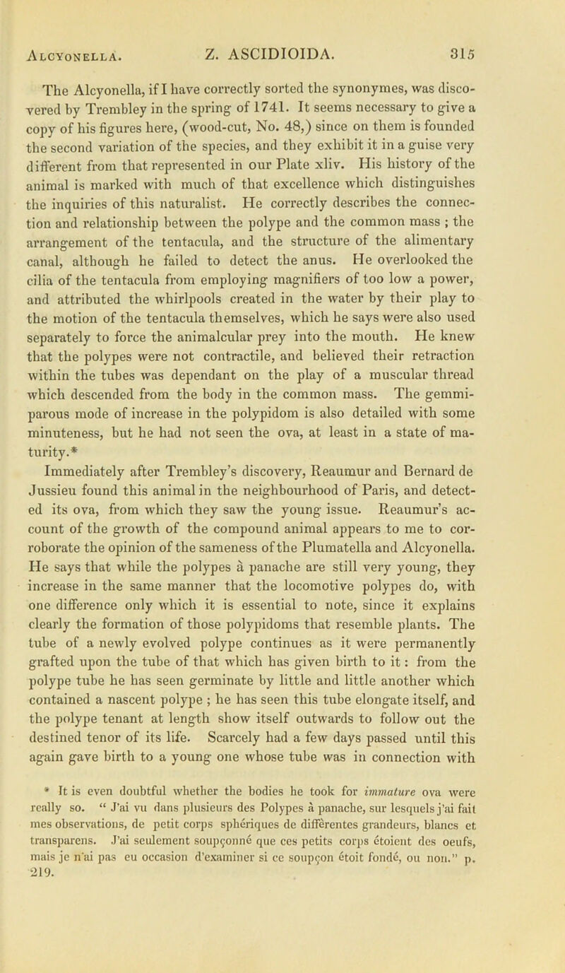 The Alcyonella, if I have correctly sorted the synonyraes, was disco- vered hy Trembley in the spring of 1741. It seems necessary to give a copy of his figures here, (wood-cut, No. 48,) since on them is founded the second variation of the species, and they exhibit it in a guise very different from that represented in our Plate xliv. His history of the animal is marked with much of that excellence which distinguishes the inquiries of this naturalist. He correctly describes the connec- tion and relationship between the polype and the common mass ; the arrangement of the tentacula, and the structure of the alimentary canal, although he failed to detect the anus. He overlooked the cilia of the tentacula from employing magnifiers of too low a power, and attributed the whirlpools created in the water by their play to the motion of the tentacula themselves, which he says were also used separately to force the animalcular prey into the mouth. He knew that the polypes were not contractile, and believed their retraction within the tubes was dependant on the play of a muscular thread which descended from the body in the common mass. The gemmi- parous mode of increase in the polypidom is also detailed with some minuteness, but he had not seen the ova, at least in a state of ma- turity.* Immediately after Trembley’s discovery, Reaumur and Bernard de Jussieu found this animal in the neighbourhood of Paris, and detect- ed its ova, from which they saw the young issue. Reaumur’s ac- count of the growth of the compound animal appears to me to cor- roborate the opinion of the sameness of the Plumatella and Alcyonella. He says that while the polypes a panache are still very young, they increase in the same manner that the locomotive polypes do, with one difference only which it is essential to note, since it explains clearly the formation of those polypidoms that resemble plants. The tube of a newly evolved polype continues as it were permanently grafted upon the tube of that which has given birth to it: from the polype tube he has seen germinate by little and little another which contained a nascent polype ; he has seen this tube elongate itself, and the polype tenant at length show itself outwards to follow out the destined tenor of its life. Scarcely had a few days passed until this again gave birth to a young one whose tube was in connection with * It is even doubtful whether the bodies he took for immature ova were really so. “ J’ai vu dans plusieurs des Polypes a panache, sur lesquels j’ai fait mes observations, de petit corps spheriques de differentes grandeurs, blancs et transparens. J’ai seidcment soup9onne que ces petits corps etoieut des oeufs, mais je n ai pas eu occasion d’examiner si ce soup9on etoit fonde, on non.” p. 219.