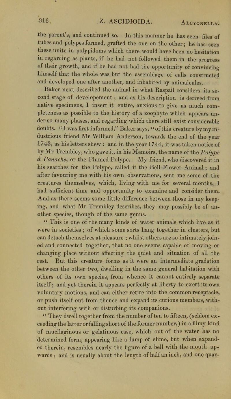 the parent’s, and continued so. In this manner he has seen files of tubes and polypes formed, grafted the one on the other; he has seen these unite in polypidoms which there would have been no hesitation in regarding as plants, if he had not followed them in the progress of their growth, and if he had not had the opportunity of convincing himself that the whole was but the assemblage of cells constructed and developed one after another, and inhabited by animalcules. Baker next described the animal in what Raspail considers its se- cond stage of developement; and as his description is derived from native specimens, 1 insert it entire, anxious to give as much com- pleteness as possible to the history of a zoophyte which appears un- der so many phases, and regarding which there still exist considerable doubts. “ I was first informed,” Baker says, “ of this creature by my in- dustrious friend Mr William Anderson, towards the end of the year 1743, as his letters shew : and in the year 1744, it was taken notice of by Mr Trembley, who gave it, in his Memoirs, the name of the Polype d Panache, or the Plumed Polype. My friend, who discovered it in his searches for the Polype, called it the Bell-Flower Animal; and after favouring me with his own observations, sent me some of the creatures themselves, which, living with me for several months, I had sufficient time and opportunity to examine and consider them. And as there seems some little difference between those in my keep- ing, and what Mr Trembley describes, they may possibly be of an- other species, though of the same genus. “ This is one of the many kinds of water animals which live as it were in societies; of which some sorts hang together in clusters, but can detach themselves at pleasure ; whilst others are so intimately join- ed and connected together, that no one seems capable of moving or changing place without affecting the quiet and situation of all the rest. But this creature forms as it were an intermediate gradation between the other two, dwelling in the same general habitation with others of its own species, from whence it cannot entirely separate itself; and yet therein it appears perfectly at liberty to exert its own voluntary motions, and can either retire into the common receptacle, or push itself out from thence and expand its curious members, with- out interfering with or disturbing its companions. “ They dwell together from the number of ten to fifteen, (seldom ex- ceedingthe latter or falling short of the former number,) in a filmy kind of mucilaginous or gelatinous case, which out of the water has no determined form, appearing like a lump of slime, but when expand- ed therein, resembles nearly the figure of a bell with the mouth up- wards ; and is usually about the length of half an inch, and one quar-