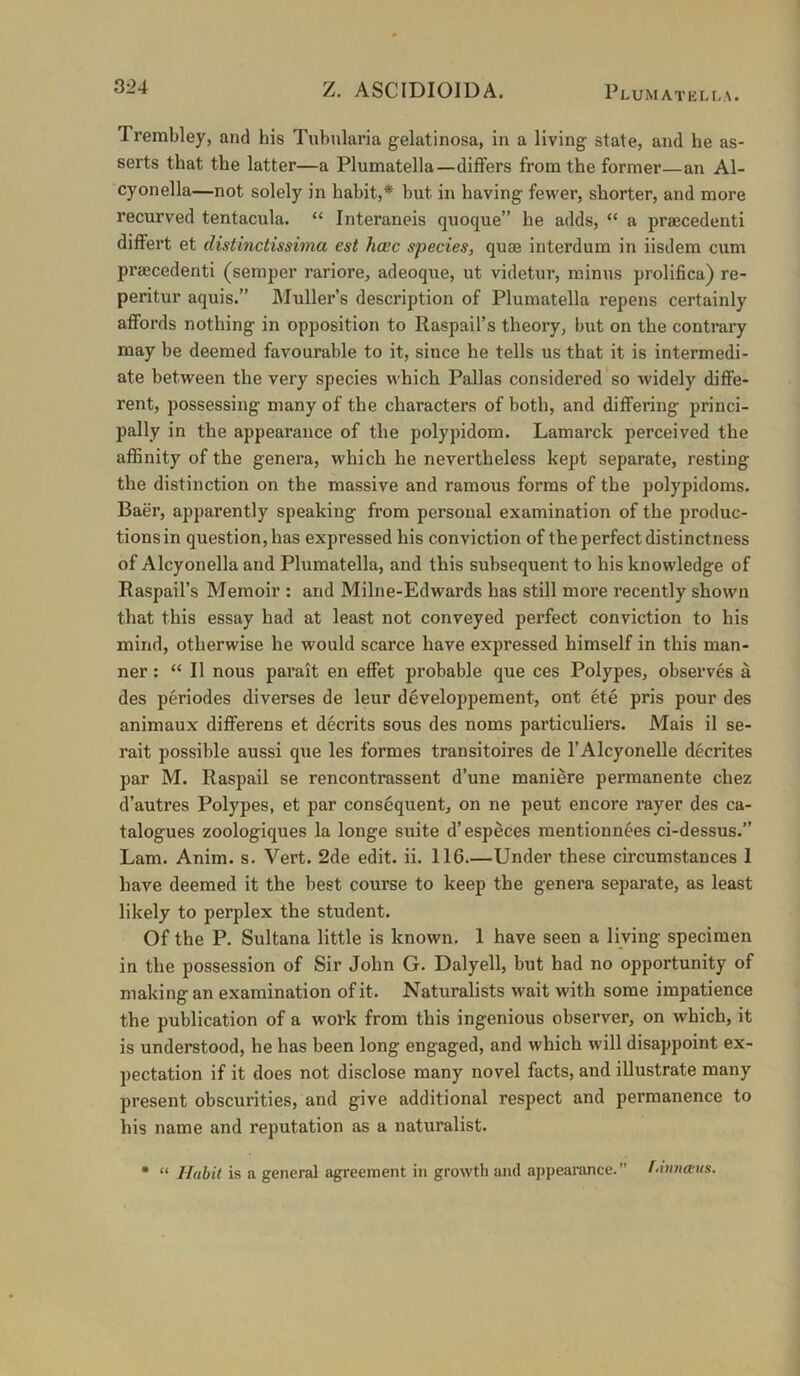 Trembley, and his Tubnlaria gelatinosa, in a living state, and he as- serts that the latter—a Plumatella—differs from the former—an Al- cyonella—not solely in habit,* but in having fewer, shorter, and more recurved tentacula. “ Interaneis quoque” he adds, “ a praecedenti differt et distinctissima est hcec species, quae interdum in iisdera cum praecedenti (semper rariore, adeoque, ut videtur, minus prolifica) re- peritur aquis.” Muller’s description of Plumatella repens certainly affords nothing in opposition to Raspail’s theory, but on the contrary may be deemed favourable to it, since he tells us that it is intermedi- ate between the very species which Pallas considered so widely diffe- rent, possessing many of the characters of both, and differing princi- pally in the appearance of the polypidom. Lamarck perceived the affinity of the genera, which he nevertheless kept separate, resting the distinction on the massive and ramous forms of the polypidoms. Baer, apparently speaking from personal examination of the produc- tions in question, has expressed his conviction of the perfect distinctness of Alcyonella and Plumatella, and this subsequent to his knowledge of Raspail’s Memoir ; and Milne-Edwards has still more recently shown that this essay had at least not conveyed perfect conviction to his mind, otherwise he would scarce have expressed himself in this man- ner : “ II nous pai’ait en effet probable que ces Polypes, observes a des periodes diverses de leur developpement, ont ete pris pour des animaux differens et decrits sous des noms particuliers. Mais il se- rait possible aussi que les formes transitoires de I’Alcyonelle decrites par M. Raspail se rencontrassent d’une maniere permanente chez d’autres Polypes, et par consequent, on ne pent encore rayer des ca- talogues zoologiques la longe suite d’especes mentionnees ci-dessus.” Lam. Anim. s. Vert. 2de edit. ii. 116.—Under these circumstances 1 have deemed it the best course to keep the genera separate, as least likely to perplex the student. Of the P. Sultana little is known. 1 have seen a living specimen in the possession of Sir John G. Dalyell, but had no opportunity of making an examination of it. Naturalists wait with some impatience the publication of a work from this ingenious observer, on which, it is understood, he has been long engaged, and which will disappoint ex- pectation if it does not disclose many novel facts, and illustrate many present obscurities, and give additional respect and permanence to his name and reputation as a naturalist. • “ Habit is a general agreement in growth ami appearance. f-innceus.