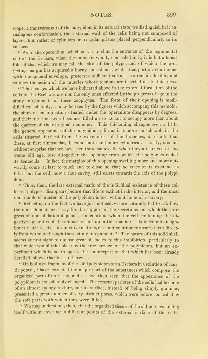 scope, a transverse cut of the polypidom in its natural state, we distinguish in it an analogous conformation, the external wall of the cells being not composed of layers, but rather of cylinders or irregular prisms placed perpendicularly to its surface. “ As to the operculum, which serves to shut the entrance of the tegumental cell of the Eschara, when the animal is wholly concealed in it, it is but a labial fold of that which we may call the skin of the polype, and of which the pro- jecting margin has acquired a homy consistence, whilst that portion continuous with the general envelope, preserves sufficient softness to remain flexible, and to obey the action of the muscles whose tendons are inserted in its thickness. “ The changes which we have indicated above in the external formation of the cells of the Eschares are not the only ones effected by the progress of age in the stony integuments of these zoophytes. The form of their opening is modi- dified considerably, as may be seen by the figures which accompany this memoir; the sinus or emargination situated under the operculum disappears by degrees, and their interior cavity becomes fiUed up so as not to occupy more than about the quarter of their original diameter. This thickening changes even a little the general appearance of the polypidom ; for as it is more considerable in the cells situated farthest from the extremities of the branches, it results that these, at first almost flat, become more and more cylindrical. Lastly, it is not without surprise that we have seen these same cells when they are arrived at ex- treme old age, lose altogether the opening from which the polype extended its tentacula. In fact, the margins of this opening swelling more and more out- wardly come at last to touch and to close, so that no trace of its existence is left: but the cell, now a shut ca\aty, still exists towards the axis of the polypi- dom. “ Thus, then, the last external mark of the individual existence of these col- lected polypes, disappears_before that life is extinct in the interior, and the most remarkable character of the polypidom is lost without hope of recovery. “ Reflecting on the fact we have just noticed, we are naturally led to ask how the nourishment necessary for the support of the secretions on which the pro- gress of consolidation depends, can continue when the cell containing the di- gestive apparatus of the animal is shut up in this manner. Is it from its neigh- bours thatit receives itsnutritive matters, or can it continue to absorb them direct- ly from wdthout through these stony integuments ? The nature of this solid shell seems at first sight to oppose great obstacles to this imbibition, particularly to that which would take place by the free surface of the polypidom, but an ex- periment which is, so to speak, the counterpart of that which has been already detailed, shows that it is otherwise. “On boiling a fragment of the solid polypidom of an Eschara in a solution of caus- tic potash, I have extracted the major part of the substances which compose the organized part of its tissue, and I have then seen that the appearance of the polypidom is considerably changed. The external parietes of the cells had become of an almost spongy texture, and its surface, instead of being simply granular, presented a great number of very distinct pores, which were before concealed by the soft parts with which they were filled. “ We may understand, then, that the organized tissue of the old polypes finding itself without covering in different points of the external surface of the cells.