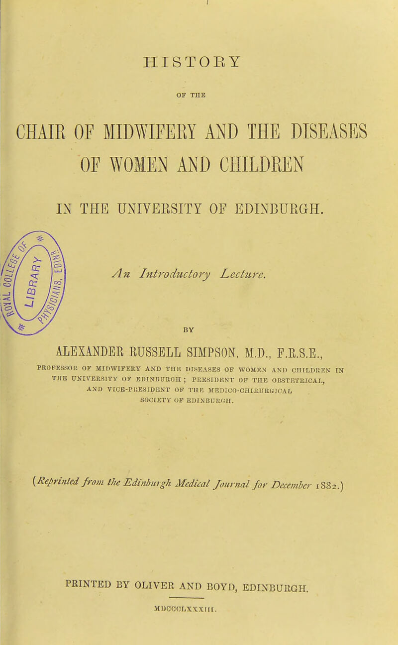 HISTOEY OF THE CHAIR OF MIDWIFERY AND THE DISEASES OF WOMEN AND CHILDREN IN THE UNIYEESITI OF EDINBURGH. An Introductory Lecture. BY ALEXiNDEE RUSSELL SIMPSON. M.D., F.R.S.E., PROFESSOR OF MIDWIFERY AND THIC DISEASES OF WOMEN AND CIIILDUEN IN THE UNIVERSITY OF EDINBURGH ; PRESIDENT OF THE OBSTETRICAL, AND VICE-PllESIDENT OF THE MEDICO-OHIRURGICAL SOtilETV OF EDINBURCIf. {RepriiUcd from the Edinburgh Medical Jounial for December 1882.) PRINTED BY OLIVER AND BOYD, EDINBURGH. MDCOOriXXXIII.