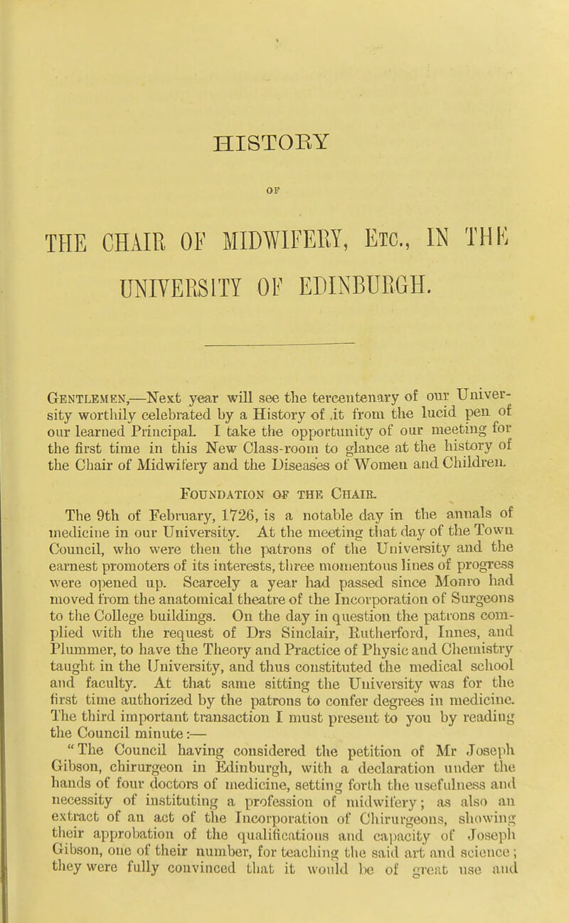 OF THE CHAIR OF MIDWIFERY, Etc., IN THK UNIVEP.S1TY OF EDINBURGH. Gentlemen,—Next year will see the tercentenary of out Univer- sity worthily celebrated by a History of it from the lucid pen of our learned PiiucipaL I take the opportunity of our meeting for the first time in this New Class-room to glance at the history of the Chair of Midwifery and the Diseases of Women and Children. Foundation of the Chair. The 9th of February, 1726, is a notable day in the annals of medicine in our University. At the meeting that day of the Town Council, who were then the i:)atrons of the University and the earnest promoters of its interests, three momentous lines of progress were opened up. Scarcely a year had passed since Monro had moved from the anatomical theatre of the Incorporation of Surgeons to the College buildings. On the day in question the patrons com- plied with the request of Drs Sinclair, Rutherford, Innes, and Plummer, to have the Theory and Practice of Physic and Chemistry taught in the University, and thus constituted the medical school and faculty. At that same sitting the University was for the first time authorized by the patrons to confer degrees in medicine. The third important tmnsaction I must present to you by reading the Council minute:— The Council having considered the petition of Mr Joseph Gibson, chirurgeon in Edinburgh, with a declaration under the hands of four doctors of medicine, setting forth the usefulness and necessity of instituting a profession of midwifery; as also an extract of an act of the Incorporation of Chirurgeons, showing their approbation of the qualifications and capacity of Josepli Gibson, one of their number, for teaching the said art and science ; they were fully convinced that it would be of great use and