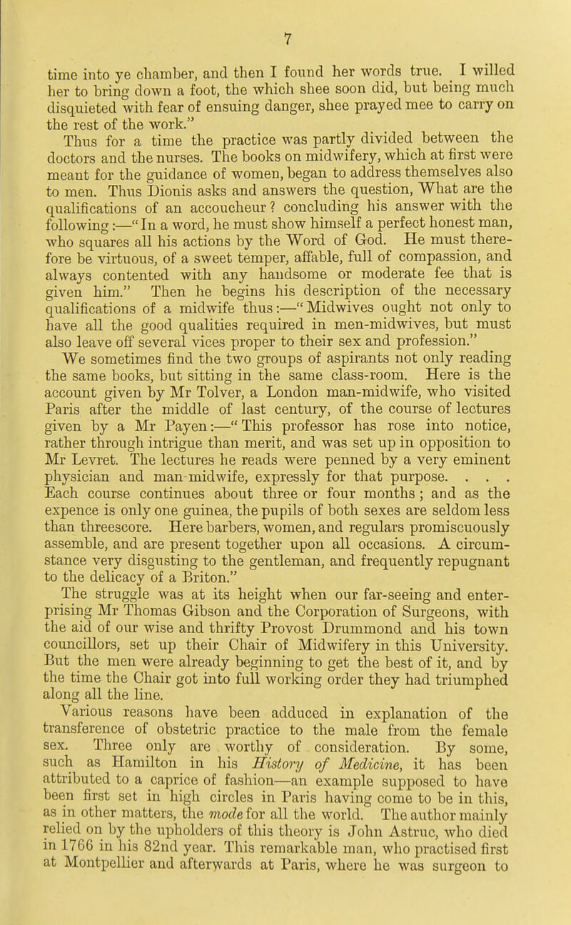 time into ye chamber, and then I found her words true. _ I willed her to bring down a foot, the which shee soon did, but being much disquieted with fear of ensuing danger, shee prayed mee to carry on the rest of the work. Thus for a time the practice was partly divided between the doctors and the nurses. The books on midwifery, which at first were meant for the guidance of women, began to address themselves also to men. Thus Dionis asks and answers the question, What are the qualifications of an accoucheur ? concluding his answer with the following:—In a word, he must show himself a perfect honest man, who squares all his actions by the Word of God. He must there- fore be virtuous, of a sweet temper, affable, full of compassion, and always contented with any handsome or moderate fee that is given him. Then he begins his description of the necessary qualifications of a midwife thus:— Midwives ought not only to have all the good qualities required in men-midwives, but must also leave off several vices proper to their sex and profession. We sometimes find the two groups of aspirants not only reading the same books, but sitting in the same class-room. Here is the account given by Mr Tolver, a London man-midwife, who visited Paris after the middle of last century, of the course of lectures given by a Mr Payen:— This professor has rose into notice, rather through intrigue than merit, and was set up in opposition to Mr Levret. The lectures he reads were penned by a very eminent physician and man-midwife, expressly for that purpose. . . . Each course continues about three or four months ; and as the expence is only one guinea, the pupils of both sexes are seldom less than threescore. Here barbers, women, and regulars promiscuously assemble, and are present together upon all occasions. A circum- stance very disgusting to the gentleman, and frequently repugnant to the delicacy of a Briton. The struggle was at its height when our far-seeing and enter- prising Mr Thomas Gibson and the Corporation of Surgeons, with the aid of our wise and thrifty Provost Drummond and his town councillors, set up their Chair of Midwifery in this University. But the men were already beginning to get the best of it, and by the time the Chair got into full working order they had triumphed along all the line. Various reasons have been adduced in explanation of the transference of obstetric practice to the male from the female sex. Three only are worthy of consideration. By some, such as Hamilton in his History of Medicine, it has been attributed to a caprice of fashion—an example supposed to have been first set in high circles in Paris having come to be in this, as in other matters, the mode for all the world. The author mainly relied on by the upholders of this theory is John Astruc, who died in 1766 in his 82nd year. This remarkable man, who practised first at Montpellier and afterwards at Paris, where he was surgeon to