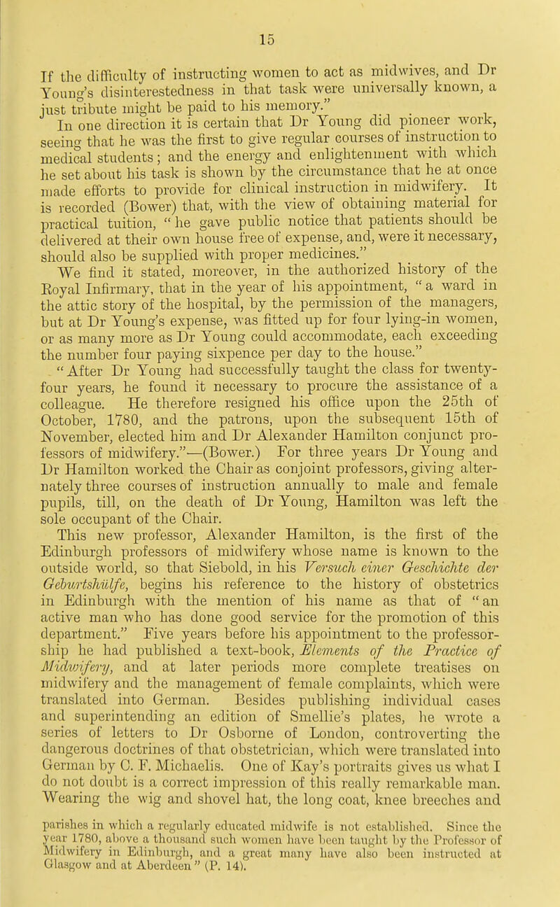 If the difficulty of instructing women to act as midwives, and Dr Young's disinterestedness in that task were universally known, a just tribute might be paid to his memory. In one direction it is certain that Dr Young did pioneer work, seeing that he was the first to give regular courses of instruction to medical students; and the energy and enlightenment with which he set about his task is shown by the circumstance that he at once made efforts to provide for clinical instruction in midwifery. It is recorded (Bower) that, with the view of obtaining material for practictil tuition,  he gave public notice that patients should be delivered at their own house free of expense, and, were it necessary, should also be supplied with proper medicines. We find it stated, moreover, in the authorized history of the Eoyal Infirmary, that in the year of his appointment,  a ward in the attic story of the hospital, by the permission of the managers, but at Dr Young's expense, was fitted up for four lying-in women, or as many more as Dr Young could accommodate, each exceeding the number four paying sixpence per day to the house.  After Dr Young had successfully taught the class for twenty- four years, he found it necessary to procure the assistance of a colleague. He therefore resigned his office upon the 25th of October, 1780, and the patrons, upon the subsequent 15th of November, elected him and Dr Alexander Hamilton conjunct pro- fessors of midwifery.—(Bower.) For three years Dr Young and Dr Hamilton worked the Chair as conjoint professors, giving alter- nately three courses of instruction annually to male and female pupils, till, on the death of Dr Young, Hamilton was left the sole occupant of the Chair. This new professor, Alexander Hamilton, is the first of the Edinburgh professors of midwifery whose name is known to the outside world, so that Siebold, in his Versuch einer Geschichte der Gehirts?mlfe, begins his reference to the history of obstetrics in Edinburgh with the mention of his name as that of an active man who has done good service for the promotion of this department. Five years before his appointment to the professor- ship he had published a text-book, JiJlcments of the Practice of Midioifery, and at later periods more complete treatises on midwifery and the management of female complaints, which were translated into German. Besides publishing individual cases and superintending an edition of Smellie's plates, lie wrote a series of letters to Dr Osborne of London, controverting the dangerous doctrines of that obstetrician, which were translated into German by C. F. Michaelis. One of Kay's portraits gives us what I do not doubt is a correct impression of this really remarkable man. Wearing the wig and shovel hat, the long coat, knee breeches and parishes in which a regularly echicated midwife is not established. Since the year 1780, above a thousand such women have Ijcen taught by the Proiessor of Midwifery in Edinburgh, and a great many have also been instructed at Glasgow and at Aberdeen  (P. 14).