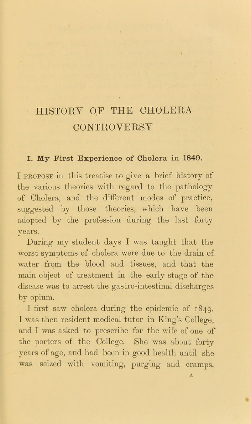 HISTORY OF THE CHOLERA CONTROVERSY I. My First Experience of Cholera in 1849. I PROPOSE in this treatise to give a brief history of the various theories with regard to the pathology of Cholera, and the different modes of practice, suggested by those theories, which have been adopted by the profession during the last forty years. During my student days I was taught that the worst symptoms of cholera were due to the drain of water from the blood and tissues, and that the main object of treatment in the early stage of the disease was to arrest the gastro-intestinal discharges by opium. I first saw cholera during the epidemic of 1849. I was then resident medical tutor in King’s College, and I was asked to prescribe for the wife of one of the porters of the College, She was about forty years of age, and had been in good health until she was seized with vomiting, purging and cramps.