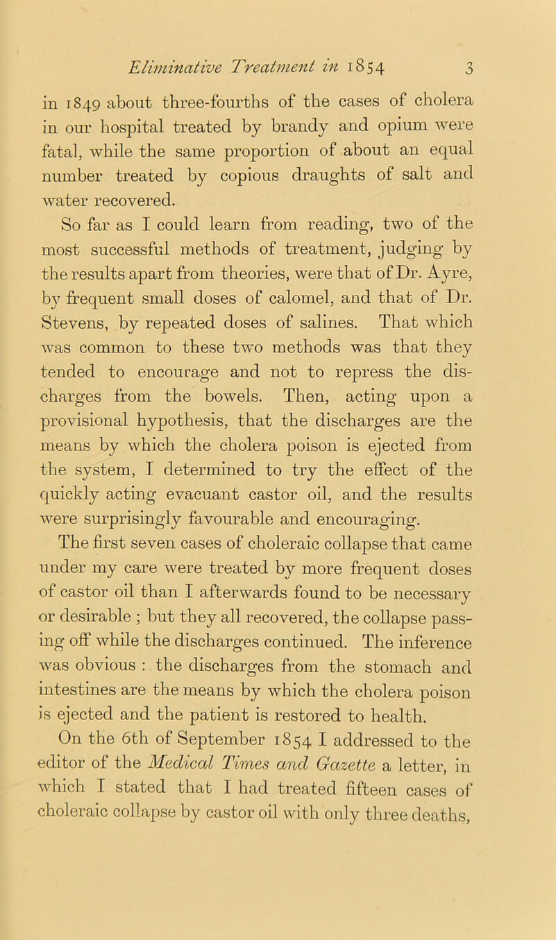 in 1849 about three-fourths of the cases of cholera in our hospital treated by brandy and opium were fatal, while the same proportion of about an equal number treated by copious draughts of salt and water recovered. So far as I could learn from reading, two of the most successful methods of treatment, judging by the results apart from theories, were that of Dr. Ayre, by frequent small doses of calomel, and that of Dr. Stevens, by repeated doses of salines. That which was common to these two methods was that they tended to encourage and not to repress the dis- charges from the bowels. Then, acting upon a provisional hypothesis, that the discharges are the means by which the cholera poison is ejected from the system, I determined to try the effect of the quickly acting evacuant castor oil, and the results were surprisingly favourable and encouraging. The first seven cases of choleraic collapse that came under my care were treated by more frequent doses of castor oil than I afterwards found to be necessary or desirable ; but they all recovered, the collapse pass- ing off while the discharges continued. The inference was obvious : the discharges from the stomach and intestines are the means by which the cholera poison is ejected and the patient is restored to health. On the 6th of September 1854 I addressed to the editor of the Medical Times and Gazette a letter, in which I stated that I had treated fifteen cases of choleraic collapse by castor oil with only three deaths.