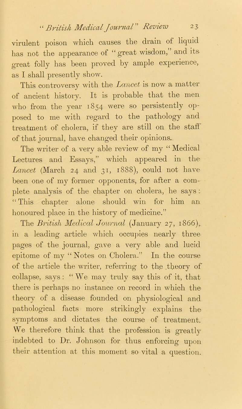 British Medical Journal Review 25. virulent poison which causes the drain of liquid has not the appearance of “ great wisdom, ’ and its. great folly has been proved by ample experience, as I shall presently show. This controversy with the Lancet is now a matter of ancient history. It is probable that the men who from the year 1854 were so persistently op- posed to me with regard to the pathology and treatment of cholera, if they are still on the staff of that journal, have changed their opinions. The writer of a very able review of my “ Medical Lectures and Essays,” which appeared in the Lancet (March 24 and 31, 1888), could not have been one of my former opponents, for after a com- plete analysis of the chapter on cholera, he says : “ This chapter alone should win for him an honoured place in the history of medicine.” The British Medical Journal (January 27, 1866),. in a leading article which occuj)ies nearly three pages of the journal, gave a very able and lucid epitome of my “Notes on Cholera.” In the course of the article the writer, referring to th.e .theory of collapse, says ; “We may truly say this of it, that there is perhaps no instance on record in which the theory of a disease founded on physiological and pathological facts more strikingly explains the symptoms and dictates the course of treatment. We therefore think that the profession is greatly indebted to Dr. Johnson for thus enforcing upon their attention at this moment so vital a question.