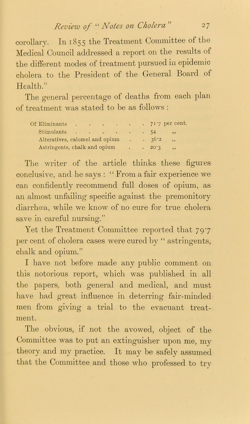 corollary. In 1855 the Treatment Committee of the Medical Council addressed a report on the results of the different modes of treatment pursued in epidemic cholera to the President of the General Board of Health.” The general percentage of deaths from each plan of treatment was stated to be as follows : OfEliminants 717 percent. Stimulants ...... 54 u Alteratives, calomel and opium . . 36‘2 ,, Astringents, chalk and opium . . 20‘3 ,, The writer of the article thinks these figures conclusive, and he says : “ From a fair experience we can confidently recommend full doses of opium, as an almost unfailing specific against the premonitory diarrhoea, while we know of no cure for true cholera save in careful nursing.” Yet the Treatment Committee reported that 797 per cent of cholera cases were cured by “ astringents, chalk and opium.” I have not before made any public comment on this notorious report, which was published in all the papers, both general and medical, and must have had great influence in deterring fair-minded men from giving a trial to the evacuant treat- ment. The obvious, if not the avowed, object of the Committee was to put an extinguisher upon me, my theory and my practice. It may be safely assumed that the Committee and those who professed to try