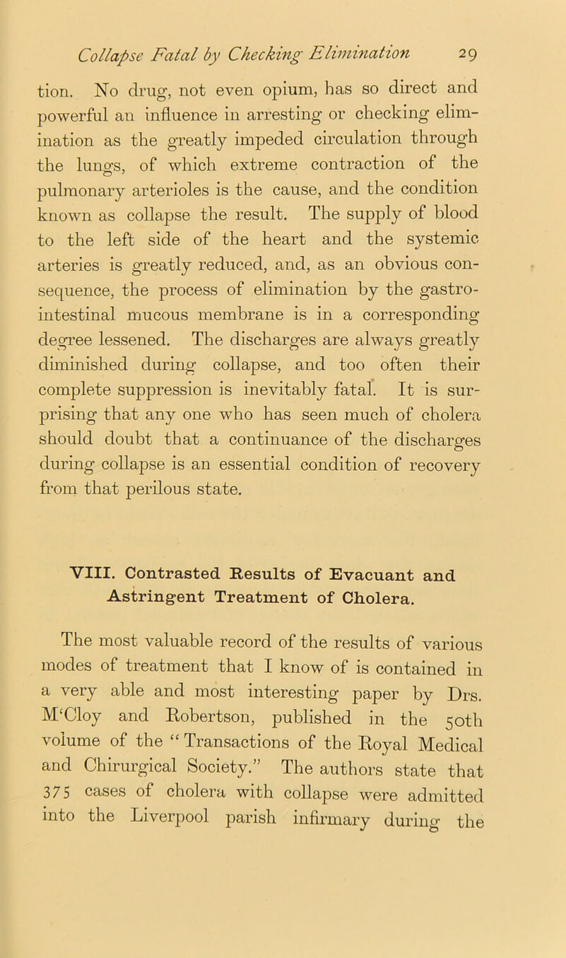 tion. No drug, not even opium, has so direct and powerful an influence in arresting or checking elim- ination as the greatly impeded circulation through the luno's, of which extreme contraction of the pulmonary arterioles is the cause, and the condition known as collapse the result. The supply of blood to the left side of the heart and the systemic arteries is greatly reduced, and, as an obvious con- sequence, the process of elimination by the gastro- intestinal mucous membrane is in a corresponding degree lessened. The discharges are always greatly diminished during collapse, and too often their complete suppression is inevitably fatal. It is sur- prising that any one who has seen much of cholera should doubt that a continuance of the discharges during collapse is an essential condition of recovery from that perilous state. VIII. Contrasted Results of Evacuant and Astringent Treatment of Cholera. The most valuable record of the results of various modes of treatment that I know of is contained in a very able and most interesting paper by Drs. M‘Cloy and Robertson, published in the 50th volume of the ‘‘ Transactions of the Royal Medical and Chirurgical Society.” The authors state that 375 cases of cholera with collapse were admitted into the Liverpool parish infirmary during the