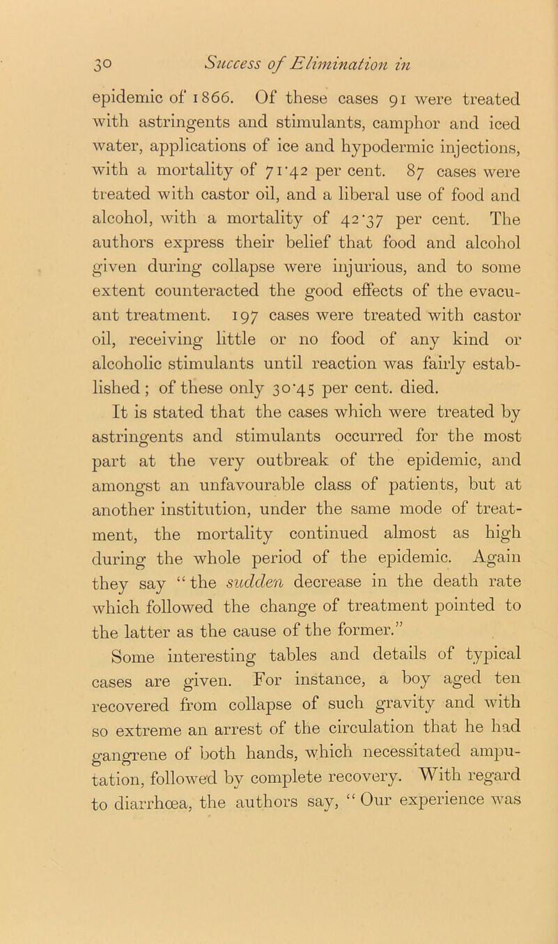 epidemic of 1866. Of these cases 91 were treated with astringents and stimulants, camphor and iced water, applications of ice and hypodermic injections, with a mortality of 71'42 per cent. 87 cases were treated with castor oil, and a liberal use of food and alcohol, with a mortality of 42‘37 per cent. The authors express their belief that food and alcohol given during collapse were injurious, and to some extent counteracted the good eflPects of the evacu- ant treatment. 197 cases were treated with castor oil, receiving little or no food of any kind or alcoholic stimulants until reaction was fairly estab- lished ; of these only 30’4 5 per cent. died. It is stated that the cases which were treated by astringfents and stimulants occurred for the most part at the very outbreak of the epidemic, and amongst an unfavourable class of patients, but at another institution, under the same mode of treat- ment, the mortality continued almost as high during the whole period of the epidemic. Again they say “ the sudden decrease in the death rate which followed the change of treatment pointed to the latter as the cause of the former.” Some interesting tables and details of typical cases are given. For instance, a boy aged ten recovered from collapse of such gravity and with so extreme an arrest of the circulation that he had gangrene of both hands, which necessitated ampu- tation, followed by complete recovery. With regard to diarrhoea, the authors say, “ Our experience was