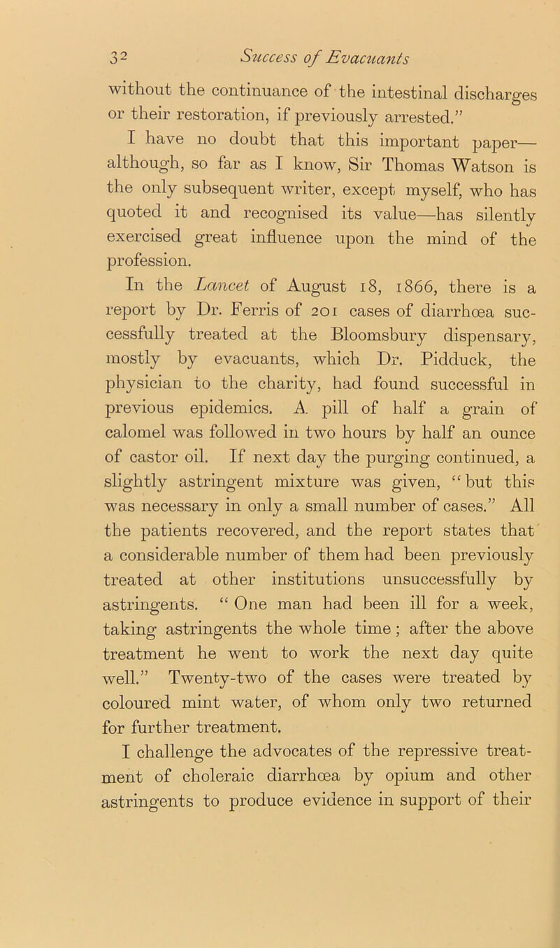 3~ Sticcess of Evacuants without the continuance of the intestinal discharges or their restoration, if previously arrested.” I have no doubt that this important jjaper— although, so far as I know, Sir Thomas Watson is the only subsequent writer, except myself, who has quoted it and recognised its value—has silently exercised great influence upon the mind of the profession. In the Lancet of August i8, 1866, there is a report by Dr. Ferris of 201 cases of diarrhoea suc- cessfully treated at the Bloomsbury dispensary, mostly by evacuants, which Dr. Pidduck, the physician to the charity, had found successful in previous epidemics. A. pill of half a grain of calomel was followed in two hours by half an ounce of castor oil. If next day the purging continued, a slightly astringent mixture was given, “but this was necessary in only a small number of cases.” All the patients recovered, and the report states that' a considerable number of them had been j)reviously treated at other institutions unsuccessfully by astringents. “One man had been ill for a week, taking astringents the whole time; after the above treatment he went to work the next day quite well.” Twenty-two of the cases were treated by coloured mint water, of whom only two returned for further treatment. I challenge the advocates of the repressive treat- ment of choleraic diarrhoea by opium and other astringents to produce evidence in support of their