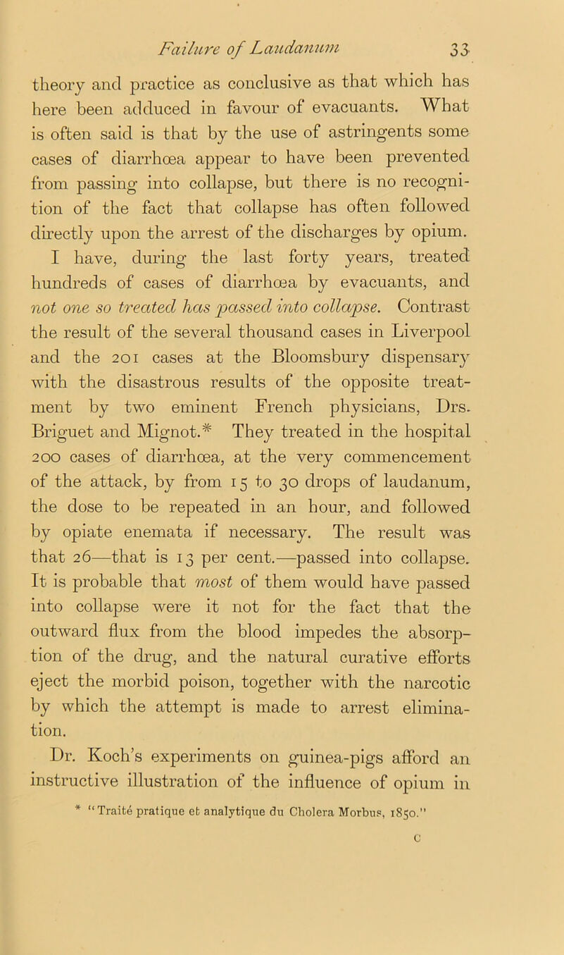 theory and practice as conclusive as that which has here been adduced in favour of evacuants. What is often said is that by the use of astringents some cases of diarrhoea appear to have been prevented from passing into collapse, but there is no recogni- tion of the fact that collapse has often followed directly upon the arrest of the discharges by opium. I have, during the last forty years, treated hundreds of cases of diarrhoea by evacuants, and not one so treated has 'passed into collapse. Contrast the result of the several thousand cases in Liverpool and the 201 cases at the Bloomsbury dispensary with the disastrous results of the opposite treat- ment by two eminent French physicians, Drs. Briguet and Mignot.* They treated in the hospital 200 cases of diarrhoea, at the very commencement of the attack, by from 15 to 30 drops of laudanum, the dose to be repeated in an hour, and followed by opiate enemata if necessary. The result was that 26—that is 13 per cent.—passed into collapse. It is probable that rfiost of them would have passed into collapse were it not for the fact that the outward flux from the blood impedes the absorp- tion of the drug, and the natural curative efforts eject the morbid poison, together with the narcotic by which the attempt is made to arrest elimina- tion. Dr. Koch’s experiments on guinea-pigs afford an instructive illustration of the influence of opium in * “Traite pratique efc analytique dn Cholera Morbus, 1850.”