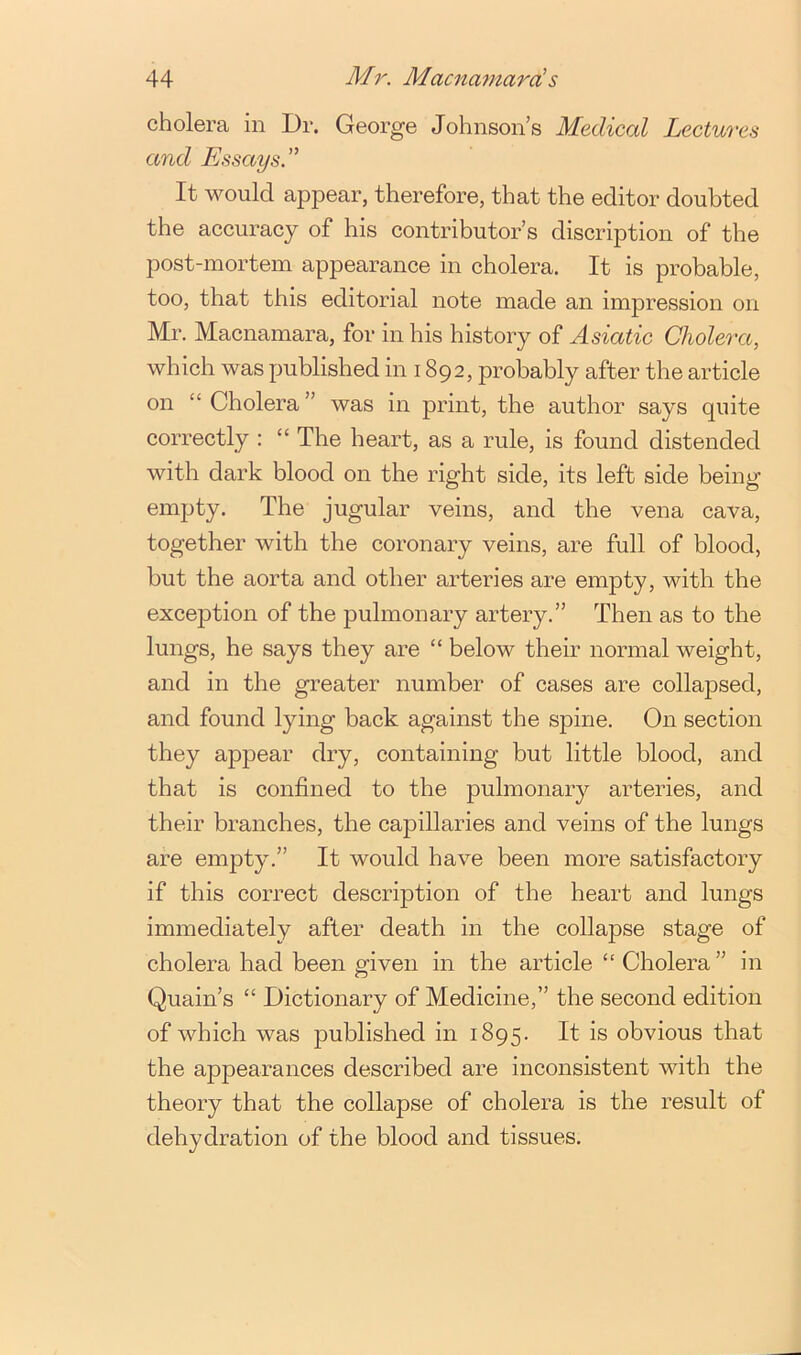 cholera in Dr. George Johnson’s Medical Lectures and Essays. ” It would appear, therefore, that the editor doubted the accuracy of his contributor’s discription of the post-mortem appearance in cholera. It is probable, too, that this editorial note made an impression on Mr. Macnamara, for in his history of Asiatic Cholera, which was published in 1892, probably after the article on “ Cholera ” was in print, the author says quite correctly : “ The heart, as a rule, is found distended with dark blood on the right side, its left side being empty. The jugular veins, and the vena cava, together with the coronary veins, are full of blood, but the aorta and other arteries are empty, with the exception of the pulmonary artery.” Then as to the lungs, he says they are “ below their normal weight, and in the greater number of cases are collapsed, and found lying back against the spine. On section they appear dry, containing but little blood, and that is confined to the pulmonary arteries, and their branches, the capillaries and veins of the lungs are empty.” It would have been more satisfactory if this correct description of the heart and lungs immediately after death in the collapse stage of cholera had been given in the article “ Cholera ” in Quain’s “ Dictionary of Medicine,” the second edition of which was published in 1895. H obvious that the appearances described are inconsistent with the theory that the collapse of cholera is the result of dehydration of the blood and tissues.
