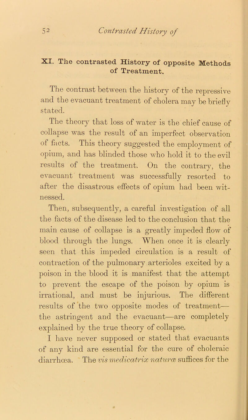 XI. The contrasted History of opposite Methods of Treatment. The contrast between the history of the repressive and the evacuant treatment of cholera may be briefly stated. The theory that loss of water is the chief cause of collajise was the result of an imperfect observation of facts. This theory suggested the employment of opium, and has blinded those who hold it to the evil results of the treatment. On the contrary, the evacuant treatment was successfully resorted to after the disastrous eftects of opium had been wit- nessed. Then, subsequently, a careful investigation of all the facts of the disease led to the conclusion that the main cause of collapse is a greatly impeded flow of blood through the lungs. When once it is clearly seen that this impeded circulation is a result of contraction of the pulmonary arterioles excited by a poison in the blood it is manifest that the attempt to prevent the escape of the poison by opium is irrational, and must be injurious. The different results of 'the two opposite modes of treatment— the astringent and the evacuant—are completely explained by the true theory of collapse. I have never supposed or stated that evacuants of any kind are essential for the cure of choleraic diarrhoea. The vis medicatrix naturce suffices for the