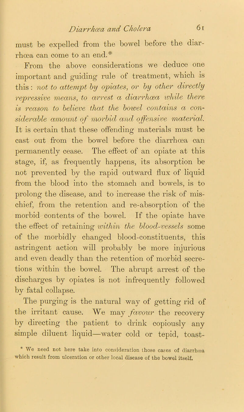 must be expelled from the bowel before the diar- rhoea can come to an end.* From the above considerations we deduce one important and guiding rule of treatment, which is this; not to atteni'pt hy opiates, or hy other directly repressive means, to arrest a diarrhoea ivhile there is reason to believe that the boivel contains a con- siderable amount of morbid and offensive material. It is certain that these offending materials must be cast out from the bowel before the diarrhoea can permanently cease. The effect of an opiate at this stage, if, as frequently happens, its absorption be not prevented by the rapid outward flux of liquid from the blood into the stomach and bowels, is to prolong the disease, and to increase the risk of mis- chief, from the retention and re-absorption of the morbid contents of the bowel. If the opiate have the effect of retaining within the blood-vessels some of the morbidly changed blood-constituents, this astringent action will probably be more injurious and even deadly than the retention of morbid secre- tions within the bowel. The abrupt arrest of the discharges by opiates is not infrequently followed by fatal collapse. The purging is the natural way of getting rid of the irritant cause. We may favour the recovery by directing the patient to drink copiously any simple diluent liquid—water cold or tepid, toast- * We need not here take into consideration those cases of diarrhoea •which result from ulceration or other local disease of the bowel itself.