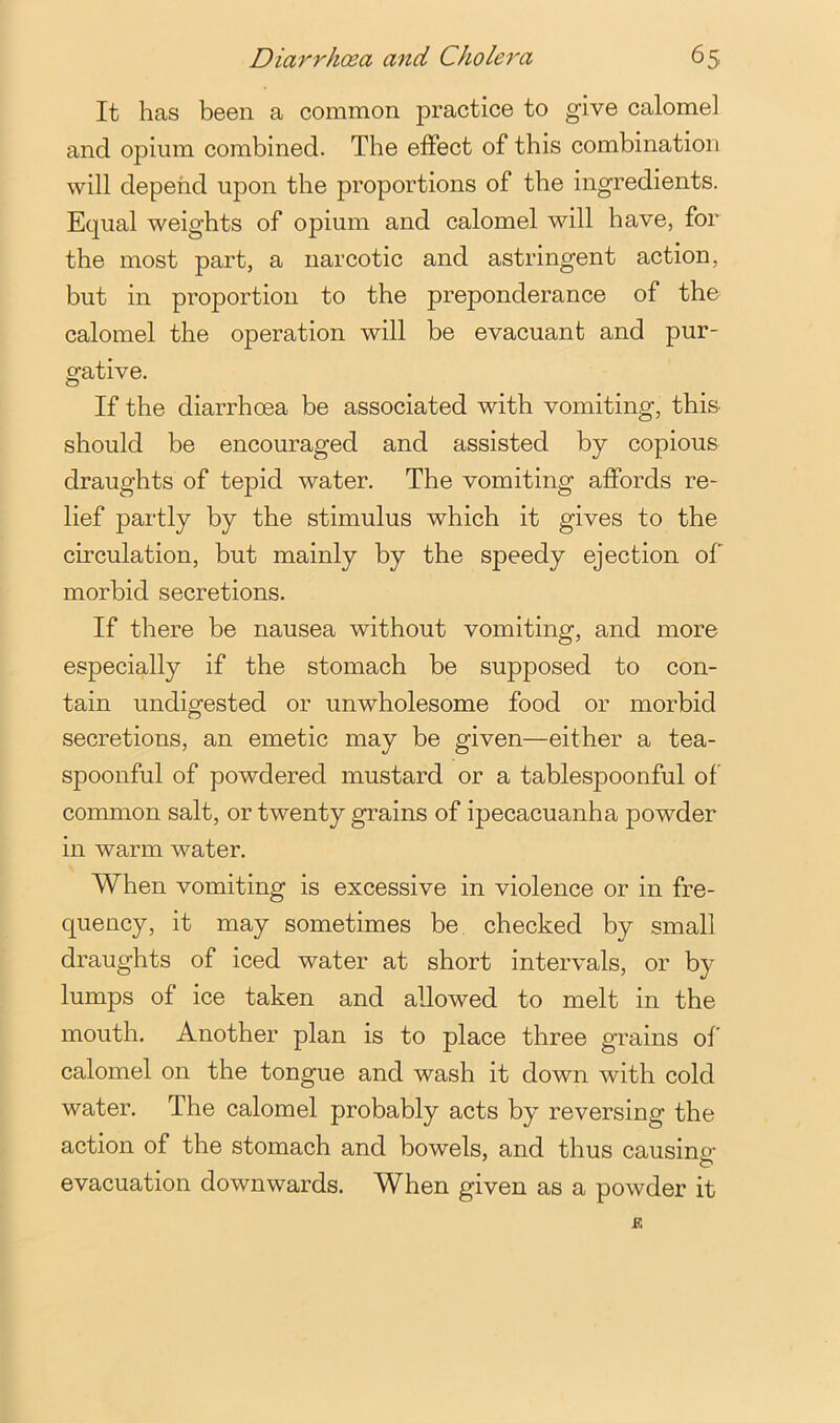 It has been a common practice to give calomel and opium combined. The effect of this combination will depend upon the proportions of the ingredients. Equal weights of opium and calomel will have, for the most part, a narcotic and astringent action, but in proportion to the preponderance of the calomel the operation will be evacuant and pur- gative. If the diarrhoea be associated with vomiting, this should be encouraged and assisted by copious draughts of tepid water. The vomiting affords re- lief partly by the stimulus which it gives to the circulation, but mainly by the speedy ejection of morbid secretions. If there be nausea without vomiting, and more especially if the stomach be supposed to con- tain undigested or unwholesome food or morbid secretions, an emetic may be given—either a tea- spoonful of powdered mustard or a tablespoonful of common salt, or twenty grains of ipecacuanha powder in warm water. When vomiting is excessive in violence or in fre- quency, it may sometimes be, checked by small draughts of iced water at short intervals, or by lumps of ice taken and allowed to melt in the mouth. Another plan is to place three grains ol calomel on the tongue and wash it down with cold water. The calomel probably acts by reversing the action of the stomach and bowels, and thus causing evacuation downwards. When given as a powder it