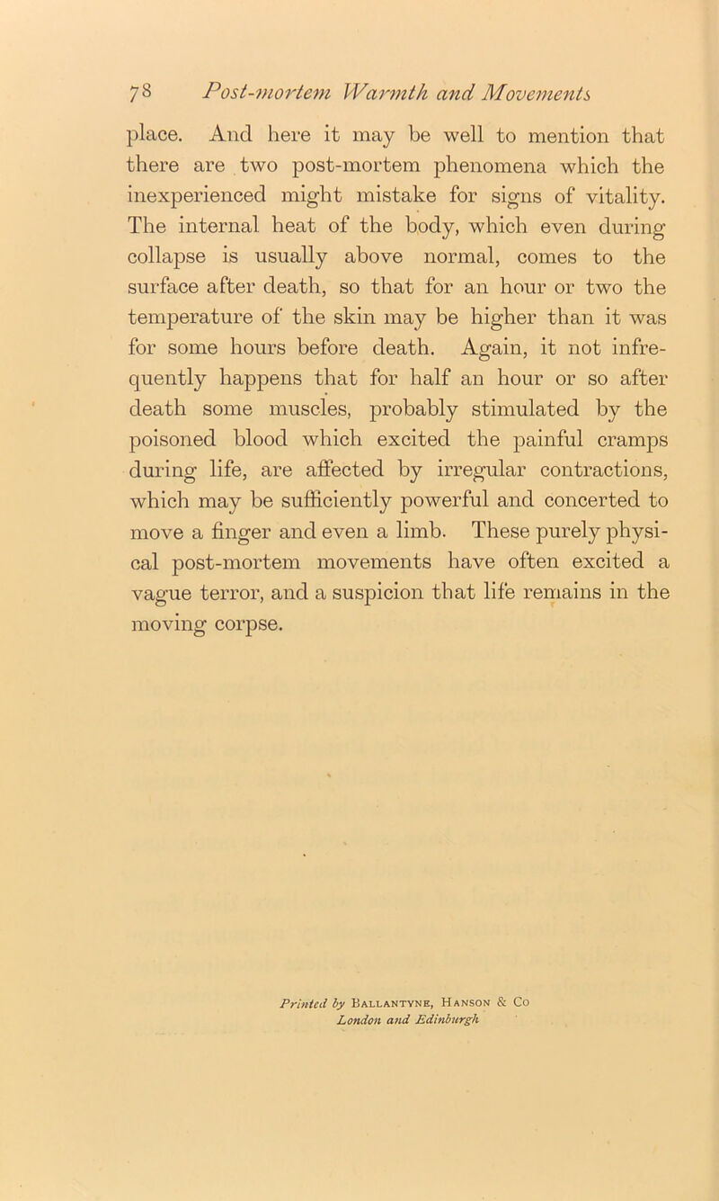 place. And here it may be well to mention that there are two post-mortem phenomena which the inexperienced might mistake for signs of vitality. The internal heat of the body, which even during collapse is usually above normal, comes to the surface after death, so that for an hour or two the temperature of the skin may be higher than it was for some hours before death. Again, it not infre- quently happens that for half an hour or so after death some muscles, j^i’obably stimulated by the poisoned blood which excited the joainful cramps during life, are affected by irregular contractions, which may be sufficiently powerful and concerted to move a finger and even a limb. These purely physi- cal post-mortem movements have often excited a vague terror, and a suspicion that life remains in the moving corpse. Printed by Ballantyne, Hanson & Co London and Edinburgh