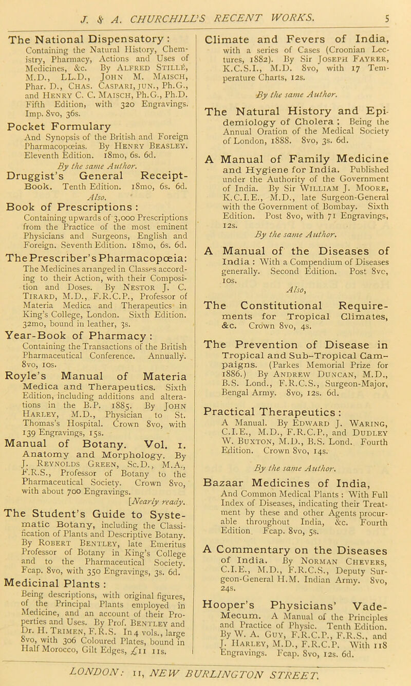 The National Dispensatory: Containing the Natural History, Chem- istry, Pharmacy, Actions and Uses of Medicines, &c. By Alfred StillS, M.D., LL.D., John M. Maisch, Phar. D., Chas. Caspari, jun., Ph.G., and Henry C. C. Maisch, Ph.G., Ph.D. P'ifth Edition, with 320 Engravings. Imp. 8vo, 36s. Pocket Formulary And Synopsis of the Briti.sh and Foreign Pharmacopoeias. By Henry Beasley. Eleventh Edition. i8mo, 6s. 6d. By the same Author. Druggist’s General Receipt- Book. Tenth Edition. i8mo, 6s. 6d. Also. Book of Prescriptions : Containing upwards of 3,000 Prescriptions from the Practice of the most eminent Physicians and Surgeons, English and Foreign. Seventh Edition. l8mo, 6s. 6d. The Prescriber’s Pharmacopoeia: The Medicines arranged in Classes accord- ing to their Action, with their Composi- tion and Doses. By Nestor J. C. Tirard, M.D., F.R.C.P., Professor of Materia Medica and Therapeutics in King’s College, London. Sixth Edition. 32mo, bound in leather, 3s. Year-Book of Pharmacy : Containing the Transactions of the British Pharmaceutical Conference. Annually. 8vo, I os. Royle’s Manual of Materia Medica and Therapeutics. Sixth Edition, including additions and altera- tions in the B.P. 1885. By John Harley, M.D., Physician to St. Thomas’s Hospital. Crown 8vo, with 139 Engravings, 15s. Manual of Botany. Vol. i. Anatomy and Morphology. By J. Reynolds Green, Sc.D., M.A., F.R.S., Professor of Botany to the Pharmaceutical Society. Crown 8vo, with about 700 Engravings. \Nearly ready. The Student’s Guide to Syste- matic Botany, including the Classi- fication of Plants and Descriptive Botany. By Robert Bentley, late Emeritus Professor of Botany in King’s College and to the Pharmaceutical Society. Fcap. 8vo, with 350 Engravings, 3s. 6d. Medicinal Plants : Being descriptions, with original figures, of the Principal Plants employed in Medicine, and an account of their Pro- perties and Uses. By Prof. Bentley and Dr. H. Trimen, F.R.S. In4 vols., large Svo, with 306 Coloured Plates, bound in Half Morocco, Gilt Edges, ;^ii iis. Climate and Fevers of India, with a series of Cases (Croonian Lec- tures, 1882). By Sir Joseph Fayrer, K.C.S.I., M.D. 8vo, with 17 Tem- perature Charts, 12s. By the same Author. The Natural History and Epi- demiology of Cholera ; Being the Annual Oration of the Medical Society of London, 1888. 8vo, 3s. 6d. A Manual of Family Medicine and Hygiene for India. Published under the Authority of the Government of India. By Sir William J. Moore, K.C.I. E., M.D., late Surgeon-General with the Government of Bombay. Sixth Edition. Post 8vo, with 71 Engravings, I2S. By the same Author. A Manual of the Diseases of India : With a Compendium of Diseases generally. Second Edition. Post Svc, lOS. Also, The Constitutional Require- ments for Tropical Climates, &c. Crown 8vo, 4s. The Prevention of Disease in Tropical and Sub-Tropical Cam- paigns. (Parkes Memorial Prize for 1886.) By Andrew Duncan, M.D., B. S. Lond., F.R.C.S., Surgeon-Major, Bengal Army. 8vo, 12s. 6d. Practical Therapeutics : A Manual. By Edward J. Waring, C. I.E., M.D., F.R.C.P., and Dudley W. Buxton, M.D., B.S. Lond. Fourth Edition. Crown Svo, 14s. By the same Author. Bazaar Medicines of India, And Common Medical Plants : With Full Index of Diseases, indicating their Treat- ment by these and other Agents procur- able throughout India, &c. Fourth Edition. Fcap. Svo, 5s. A Commentary on the Diseases of India. By Norman Chevers, C.I.E., M.D., F.R.C.S., Deputy Sur- geon-General H.M. Indian Army. Svo, 24s. Hooper’s Physicians’ Vade- Mecum. A Manual of the Principles and Practice of Physic. Tenth Edition. By W. A. Guy, F.R.C.P., F.R.S., and J. Harley, M.D., F.R.C.P. With 118 Engravings. P'cap. Svo, 12s. 6d.