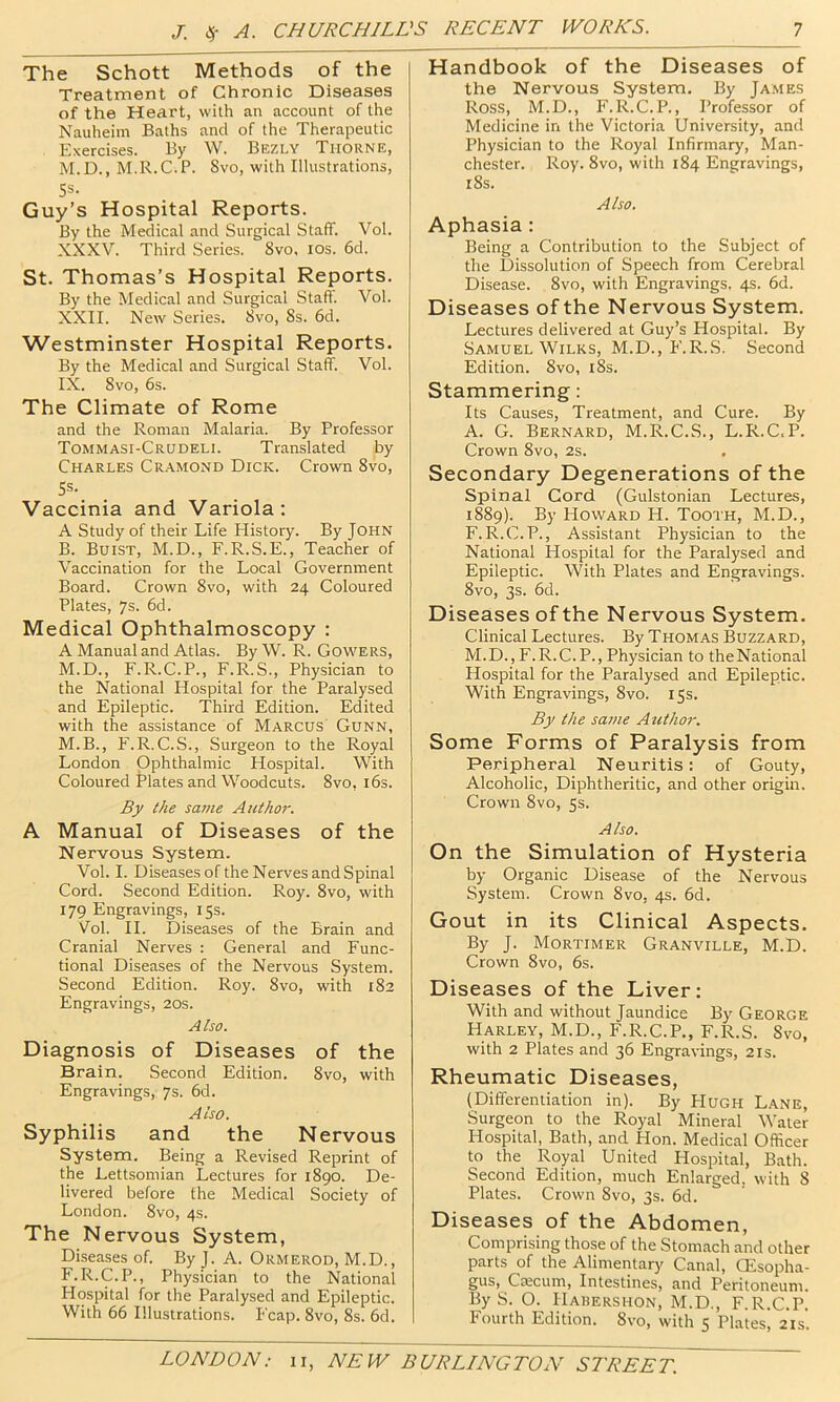 The Schott Methods of the Treatment of Chronic Diseases of the Heart, with an account of the Nauheim Baths and of the Therapeutic Exercises. By W. Bezly Thorne, M.D., M.R.C.P. 8vo, with Illustrations, Ss. Guy’s Hospital Reports. By the Medical and Surgical Staff. Vol. XXXV. Third Series. 8vo, los. 6d. St. Thomas’s Hospital Reports. By the Medical and Surgical Staff. Vol. XXII. New Series. Svo, 8s. 6d. Westminster Hospital Reports. By the Medical and Surgical Staff. Vol. IX. 8vo, 6s. The Climate of Rome and the Roman Malaria. By Professor Tommasi-Crudeli. Translated by Charles Cramond Dick. Crown Svo, SS- Vaccinia and Variola: A Study of their Life History. By John B. Buist, M.D., F.R.S.E., Teacher of Vaccination for the Local Government Board. Crown Svo, with 24 Coloured Plates, 7s. 6d. Medical Ophthalmoscopy : A Manual and Atlas. By W. R. GoWERS, M.D., F.R.C.P., F.R.S., Physician to the National Hospital for the Paralysed and Epileptic. Third Edition. Edited with the assistance of Marcus Gunn, M.B., F.R.C.S., Surgeon to the Royal London Ophthalmic Hospital. With Coloured tlates and Woodcuts. Svo, i6s. By the sa?/ie Author. A Manual of Diseases of the Nervous System. Vol. I. Diseases of the Nerves and Spinal Cord. Second Edition. Roy. Svo, with 179 Engravings, 15s. Vol. II. Diseases of the Brain and Cranial Nerves : General and Func- tional Diseases of the Nervous System. Second Edition. Roy. Svo, with 182 Engravings, 20s. Also. Diagnosis of Diseases of the Brain. Second Edition. Svo, with Engravings, 7s. 6d. Also. Syphilis and the Nervous System. Being a Revised Reprint of the Lettsomian Lectures for iSgo. De- livered before the Medical Society of London. Svo, 4s. The Nervous System, Diseases of. By J. A. Ormerod, M.D., F.R.C.P., Physician to the National Hospital for the Paralysed and Epileptic. With 66 Illustrations. Ecap. Svo, 8s. 6d. Handbook of the Diseases of the Nervous System. By James Ross, M.D., F.R.C.P., Professor of Medicine in the Victoria University, and Physician to the Royal Infirmary, Man- chester. Roy. Svo, with 184 Engravings, 18s. Also. Aphasia : Being a Contribution to the Subject of the Dissolution of Speech from Cerebral Disease. Svo, with Engravings. 4s. 6d. Diseases of the Nervous System. Lectures delivered at Guy’s Hospital. By Samuel Wilks, M.D., F.R.S. Second Edition. Svo, iSs. Stammering: Its Causes, Treatment, and Cure. By A. G. Bernard, M.R.C.S., L.R.C.P. Crown Svo, 2s. Secondary Degenerations of the Spinal Cord (Gulstonian Lectures, 1889). By Howard H. Tooth, M.D., F.R.C.P., Assistant Physician to the National Hospital for the Paralysed and Epileptic. With Plates and Engravings. Svo, 3s. 6d. Diseases of the Nervous System. Clinical Lectures. By Thomas Buzzard, M.D., F.R.C.P., Physician to theNational Hospital for the Paralysed and Epileptic. With Engravings, Svo. 15s. By the same AtUhor. Some Forms of Paralysis from Peripheral Neuritis: of Gouty, Alcoholic, Diphtheritic, and other origin. Crown Svo, 5s. Also. On the Simulation of Hysteria by Organic Disease of the Nervous System. Crown Svo, 4s. 6d. Gout in its Clinical Aspects. By J. Mortimer Granville, M.D. Crown Svo, 6s. Diseases of the Liver: With and without Jaundice By George Harley, M.D., F.R.C.P., F.R.S. Svo, with 2 Plates and 36 Engravings, 21s. Rheumatic Diseases, (Differentiation in). By Hugh Lane, Surgeon to the Royal Mineral Water Hospital, Bath, and Hon. Medical Officer to the Royal United Hospital, Bath. Second Edition, much Enlarged, with 8 Plates. Crown Svo, 3s. 6d. Diseases of the Abdomen, Comprising those of the Stomach and other parts of the Alimentary Canal, CEsopha- gus, Ciecum, Intestines, and Peritoneum. By S. O. Habershon, M.D., F.R.C.P. Fourth Edition. Svo, with 5 Plates, 21s'.