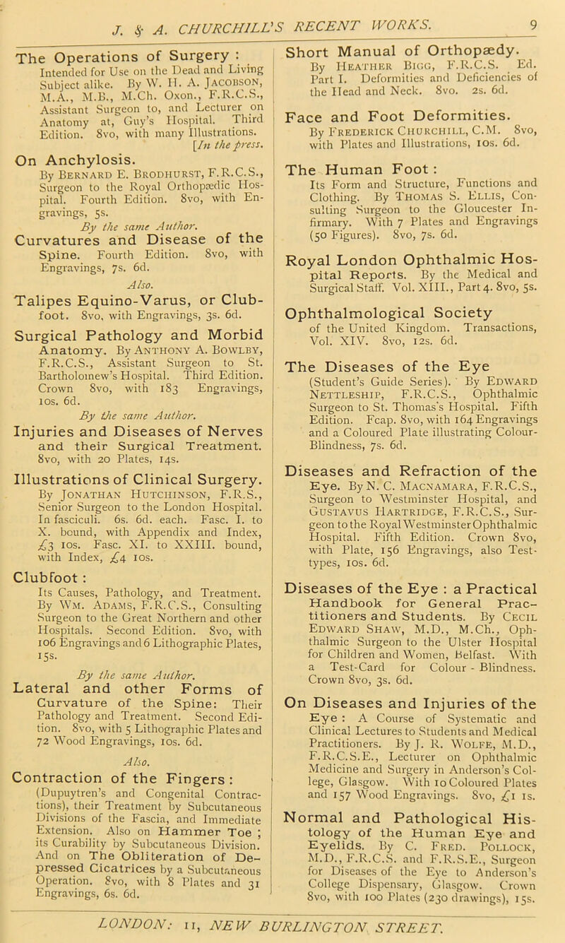 The Operations of Surgery : Intended for Use on the Dead and Living Subject alike. By W. II. A. Jacobson, M.A., M.B., M.Ch. Oxon., F.R.C.S., Assistant Surgeon to, and Lecturer on Anatomy at, Guy’s Hospital. Third Edition. Svo, with many Illustrations. [/« the press. On Anchylosis. By Bernard E. Brodhurst, F.R.C.S., Surgeon to the Royal Orthopredic Hos- pital. Fourth Edition. Svo, with En- gravings, 5s. By the same Atithor. Curvatures and Disease of the Spine. Fourth Edition. Svo, with Engravings, 7s. 6d. Also. Talipes Equino-Varus, or Club- ; foot. Svo, with Engravings, 3s. 6d. Surgical Pathology and Morbid Anatomy. By Anthony A. Bowlby, F.R.C.S., Assistant Surgeon to St. Bartholomew’s Hospital. Third Edition. Crown Svo, with I S3 Engravings, 10s. 6d. By the same Author. Injuries and Diseases of Nerves and their Surgical Treatment, j Svo, with 20 Plates, 14s. Illustrations of Clinical Surgery. By Jonathan Hutchinson, F.R.S., Senior .Surgeon to the London Flospital. In fasciculi. 6s. 6d. each. Fasc. I. to X. bound, with Appendix and Index, los. Fasc. XI. to XXIII. bound, with Index, los. Clubfoot: Its Causes, Pathology, and Treatment. By Wm. Adams, F.R.C.S., Consulting Surgeon to the Great Northern and other Hospitals. Second Edition. Svo, with 106 Engravings and 6 Lithographic Plates, 15s. By the same Author. Lateral and other Forms of 1 Curvature of the Spine: Their Pathology and Treatment. Second Edi- tion. Svo, with 5 Lithographic Plates and 72 Wood Engravings, los. 6d. Also. Contraction of the Fingers : (Dupuytren’s and Congenital Contrac- tions), their Treatment by Subcutaneous Divisions of the Fascia, and Immediate Extension. Also on Hammer Toe ; its Curability by Subcutaneous Division. And on The Obliteration of De- pressed Cicatrices by a Subcutaneous Operation. Svo, with S Plates and 31 Engravings, 6s. 6d. Short Manual of Orthopaedy. By Heather Bigg, F.R.C.S. Ed. Part I. Deformities and Deficiencies of the Head and Neck. Svo. 2s. 6d. Face and Foot Deformities. By P'rederick Churchill, C.M. Svo, with Plates and Illustrations, lOs. 6d. The Human Foot: Its Form and Structure, Functions and Clothing. By Thomas S. Ellis, Con- sulting Surgeon to the Gloucester In- firmary. With 7 Plates and Engravings (50 Figures). Svo, 7s. fid. Royal London Ophthalmic Hos- pital Reports. By the Medical and Surgical Staff. Vol. XHL, Part 4. Svo, 5s. Ophthalmological Society of the United Kingdom. Transactions, Vol. XIV. Svo, I2S. fid. The Diseases of the Eye (Student’s Guide Series). By Edward Nettleship, F.R.C.S., Ophthalmic Surgeon to St. Thomas's Hospital. Fifth Edition. Fcap. Svo, with 164 Engravings and a Coloured Plate illustrating Colour- Blindness, 7s. 6d. Diseases and Refraction of the Eye. ByN. C. Macnamara, F.R.C.S., Surgeon to Westminster Hospital, and Gustavus Hartridge, F.R.C.S., Sur- geon to the Royal Westminster Ophthalmic Hospital. Fifth Edition. Crown Svo, with Plate, 156 Engravings, also Test- types, los. fid. Diseases of the Eye : a Practical Handbook for General Prac- titioners and Students. By Cecil Edward Shaw, M.D., M.Ch., Oph- thalmic Surgeon to the Ulster Hospital for Children and Women, Belfast. With a Test-Card for Colour - Blindness. Crown Svo, 3s. fid. On Diseases and Injuries of the Eye : A Course of Systematic and Clinical Lectures to Students and Medical Practitioners. By J. R. Wolfe, M.D., F. R.C.S.E., Lecturer on Ophthalmic Medicine and Surgery in Anderson’s Col- lege, Glasgow. With 10 Coloured Plates and 157 Wood Engravings. Svo, ;i(j'i is. Normal and Pathological His- tology of the Human Eye and Eyelids. By C. Fred. Pollock, M.D., F.R.C..S. and F.R.S.E., Surgeon for Diseases of the Eye to Anderson’s College Dispensary, Glasgow. Crown Svo, with 100 Plates (230 drawings), 15s.