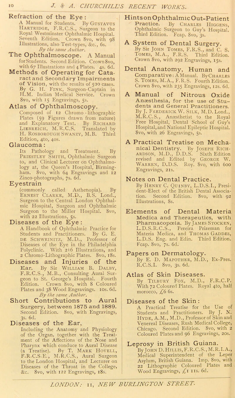 Refraction of the Eye : A Manual for Students. By Gustavus IIartridge, F.R.C.S., Surgeon to the Royal Westminster Ophthalmic Hospital. Seventh Edition. Crown 8vo, with 98 Illustrations, also Test-types, &c., 6s. By the same Author. The Ophthalmoscope. A Manual for Students. Second Edition. Crown 8vo, with 67 Illustrations and 4 Plates. 4s. 6d. | Methods of Operating for Cata- ract and Secondary Impairments of Vision, with the results of 500 cases. By G. H. Fink, Surgeon-Captain in H.M. Indian Medical Service. Crown 8vo, with 15 Engravings, 5s. Atlas of Ophthalmoscopy. Composed of 12 Chromo - lithographic Plates (59 Figures drawn from nature) and Explanatory Text. By Richard Liebreich, M.R.C.S. Translated by H. Rosborough SvVANZY, M.B. Third Edition, 4to, 40s. Glaucoma: Its Pathology and Treatment. By Priestley Smith, Ophthalmic Surgeon to, and Clinical Lecturer on Ophthalmo- logy at, the Queen’s Hospital, Birming- ham. 8vo, with 64 Engravings and 12 Zinco-photographs, 7s. 6d. Eyestrain (commonly called Asthenopia). By Ernest Clarke, M.D., B.S. Lond., Surgeon to the Central London Ophthal- mic Hospital, Surgeon and Ophthalmic Surgeon to the Miller Hospital. 8vo, with 22 Illustrations, 5s. Diseases of the Eye : A Handbook of Ophthalmic Practice for Students and Practitioners. By G. E. DE Schweinitz, M.D., Professor of Diseases of the Eye in the Philadelphia Polyclinic. With 216 Illustrations, and 2 Chromo-Lithographic Plates. 8vo, i8s. Diseases and Injuries of the Ear. By Sir William B. Dalby, F.R.C.S., M.B., Consulting Aural Sur- geon to St. George’s Hospital. Fourth Edition. Crown 8vo, with 8 Coloured Plates and 38 Wood Engravings. los. 6d. By the same Author. Short Contributions to Aural Surgery, between 1875 and 1889. Second Edition. 8vo, with Engravings, 3s. 6d. Diseases of the Ear, Including the Anatomy and Physiology of the Organ, together with the Treat- ment of the Affections of the Nose and Pharynx which conduce to Aural Disease (a Treatise). By T. Mark Hovell, F.R.C.S.E., M.R.C.S., Aural Surgeon to the London Hospital, and Lecturer on Diseases of the Throat in the College, &c. 8vo, with 122 Engravings, i8s. Hints on Ophthalmic Out-Patient Practice. By Charles Higgens, Ophthalmic Surgeon to Guy’s Hospital. Third Edition. Fcap. 8vo, 3s. A System of Dental Surgery. By Sir John Tomes, F.R.S., and C. S. Tomes, M.A., F.R.S. Third Edition. Crown 8vo, with 292 Engravings, 15s. Dental Anatomy, Human and Comparative: AManual. By Charles S. Tomes, M.A., F.R.S. Fourth Edition. Crown 8vo, with 235 Engravings, 12s. 6d. A Manual of Nitrous Oxide Anaesthesia, for the use of Stu- dents and General Practitioners. By J. Frederick W. Silk, M.D. Lond., M.R.C.S., Anaesthetist to the Royal Free Hospital, Dental School of Guy’s Hospital, and National Epileptic Hospital. 8vo, with 26 Engravings, 5s. A Practical Treatise on Mecha- nical Dentistry. By Joseph Rich- ardson, M.D., D.D.S. Sixth Edition revised and Edited by George W. Warren, D.D.S. Roy. 8vo, with 600 Engravings, 21s. Notes on Dental Practice. By Henry C. Quinby, L.D.S.I., Presi- dent-Elect of the British Dental Associa- tion. Second Edition. 8vo, with 92 Illustrations, 8s. Elements of Dental Materia Medica and Therapeutics, with Pharmacopoeia. By James Stocken, L.D.S.R.C.S., Pereira Prizeman for Materia Medica, and Thomas Gaddes, L.D.S. Eng. and Edin. Third Edition. Fcap. 8vo, 7s. 6d. Papers on Dermatology. By E. D. Mapother, M.D., Ex-Pres. R.C.S.I. 8vo, 3s. 6d. Atlas of Skin Diseases. By Tilbury Fox, M.D., F.R.C.P. With 72 Coloured Plates. Royal 4to, half morocco, £(> 6s. Diseases of the Skin: A Practical Treatise for the Use of Students and Practitioners. By J. N. Hyde, A.M., M.D., Professor of Skin and Venereal Diseases, Rush Medical College, Chicago. Second Edition. 8vo, with 2 Coloured Plates and 96 Engravings, 20s. Leprosy in British Guiana. By John D.FIillis, F.R.C.S., M.R.I.A., Medical Superintendent of the Leper Asylum, British Guiana. Imp. 8vo, with 22 Lithographic Coloured Plates and Wood Engravings, iis. 6d.