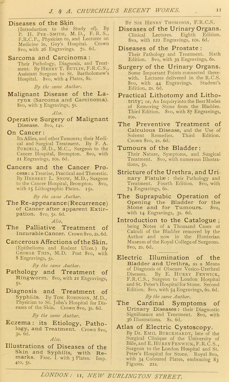 Diseases of the Skin (Introduction to the Study oO- By P. n. Pye-Smith, M. D., F. R. S., F.R.C.P., Physician to, and Lecturer on Medicine in, Guy’s Hospital. Crown Svo, with 26 Engravings. 73. 6d. Sarcoma and Carcinoma : Their Patholog)’, Diagnosis, and Treat- ment. By Henry T. Butlin, F.R.C.S., Assistant Surgeon to St. Bartholomew’s Hospital. Svo, with 4 Plates, 8s. By the same Author. Malignant Disease of the La- rynx (Sarcoma and Carcinoma). Svo, with 5 Engravings, 5s. Also. Operative Surgery of Malignant Disease. Svo, 14s. On Cancer: Its Allies, and otherTumours; their Medi- cal and Surgical Treatment. By F. A. Purcell, M.D., M.C., Surgeon to the Cancer Hospital, Brompton. Svo, with 21 Engravings, los. 6d. Cancers and the Cancer Pro- cess : a Treatise, Practical and Theoretic. By Herbert L. Snow, M.D., Surgeon to the Cancer Hospital, Brompton. Svo, with 15 Lithographic Plates. 15s. By the same Author. The Re-appearance (Recurrence) of Cancer after apparent Extir- pation. Svo, 5s. 6d. Also, The Palliative Treatment of Incurable Cancer. Crown Svo, 2s. 6d. Cancerous Affections of the Skin. (Epithelioma and Rodent Ulcer.) By George Thin, M.D. Post Svo, with 8 Engravings, 5$. By the same Author. Pathology and Treatment of Ringworm. Svo, with 21 Engravings, 5s. Diagnosis and Treatment of Syphilis. By Tom Robinson, M.D., Physician to St. John’s Hospital for Dis- eases of the Skin. Crown Svo, 3s. 6d. By the satne Author. Eczema: its Etiology, Patho- logy, and Treatment. Crown Svo. 3s. 6d. Also. Illustrations of Diseases of the Skin and Syphilis, with Re- marks. Fasc. 1 with 3 Plates. Imp. 4to, Ss. By StR Henry Thomb.son, F.R.C.S. Diseases of the Urinary Organs. Clinical Lectures. Eighth Edition. Svo, with 121 Engravings, los. 6d. Diseases of the Prostate : Their Pathology and Treatment. Sixth Edition. Svo, with 39 Engravings, 6s. Surgery of the Urinary Organs, Some Important Points connected there- with. Lectures delivered in the R.C.S. Svo, with 44 Engravings. Student’s Edition, 2s. 6cl. Practical Lithotomy and Litho- trity, or. An Inquiryinto the BestModes of Removing Stone from the Bladder. Third Edition. Svo, with 87 Engravings, lOS. The Preventive Treatment of Calculous Disease, and the Use of Solvent Remedies. Third Edition. Crown Svo, 2s. 6d. Tumours of the Bladder: Their Nature, Symptoms, and, Surgical Treatment. Svo, with numerous Illustra- tions, 5s. Stricture of the Urethra, and Uri- nary Fistulae : their Pathology and Treatment. Fourth Edition. Svo, with 74 Engravings, 6s. The Suprapubic Operation of Opening the Bladder for the Stone and for Tumours. Svo, with 14 Engravings, 3s. 6d. Introduction to the Catalogue ; being Notes of a Thousand Cases of Calculi of the Bladder removed by the Author and now in the Hunterian Museum of the Royal College of Surgeons. Svo, 2s. 6d. Electric Illumination of the Bladder and Urethra, as a Means of Diagnosis of Obscure Vesico-Urethral Diseases. By E. Hurry Fenwick, F.R.C.S., Surgeon to London Hospital and St. Peter’s Hospital for Stone. Second Edition. Svo, with 54 Engravings, 6s. 6d. By the saute Author. The Cardinal Symptoms of Urinary Diseases : their Diagnostic Significance and Treatment. Svo, with 36 Illustrations. 8s. 6d. Atlas of Electric Cystoscopy. By Dr. Emil Burckhardt, late of the Surgical Clinique of the University of Bale, and E. Hurry Fenwick, F. R.C.S., Surgeon to the London Hospital and St. Peter’s Hospital for Stone. Royal Svo, with 34 Coloured Plates, embracing 83 Figures. 21s.