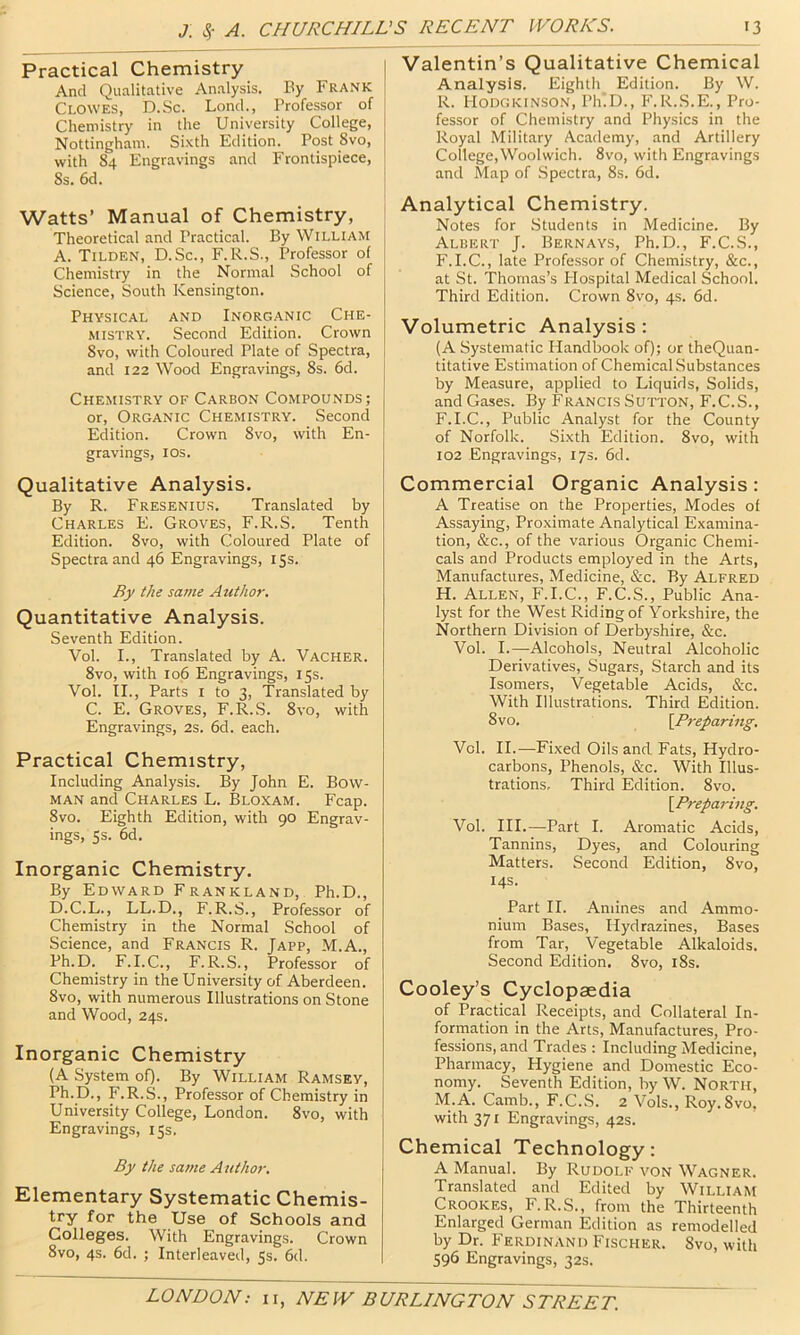 Practical Chemistry And Qualitative Analysis. By Frank Clowes, D.Sc. Lond., Professor of Chemistry in the University College, Nottingham. Sixth Edition. Post Svo, I with 84 Engras’ings and Frontispiece, * Ss. 6d. Watts’ Manual of Chemistry, Theoretical and Practical. By William A. Tilden, D.Sc., F.R.S., Professor of Chemistry in the Normal School of Science, South Kensington. Physical and Inorganic Che- mistry. Second Edition. Crown Svo, with Coloured Plate of Spectra, and 122 Wood Engravings, 8s. 6d. Chemistry of Carbon Compounds; or. Organic Chemistry. Second Edition. Crown Svo, with En- gravings, I os. Qualitative Analysis. By R. Fresenius. Translated by Charles E. Groves, F.R.S. Tenth Edition. Svo, with Coloured Plate of Spectra and 46 Engravings, 15s. By the same Author. Quantitative Analysis. Seventh Edition. Vol. I., Translated by A. Vacher. Svo, with 106 Engravings, 15s. Vol. II., Parts I to 3, Translated by C. E. Groves, F.R..S. Svo, with Engravings, 2s. 6d. each. Practical Chemistry, Including Analysis. By John E. Bow- man and Charles L. Bloxam. Fcap. Svo. Eighth Edition, with 90 Engrav- ings, Ss. 6d. Inorganic Chemistry. By Edward Frankland, Ph.D., D.C.L., LL.D., F.R.S., Professor of Chemistry in the Normal School of Science, and Francis R. Japp, M.A., Ph.D. F.I.C., F.R.S., Professor of Chemistry in the University of Aberdeen. Svo, with numerous Illustrations on Stone and Wood, 24s. Inorganic Chemistry (A System of). By William Ramsey, Ph.D., F.R.S., Professor of Chemistry in [ University College, London. Svo, with Engravings, 15s. ! By the same Author. Elementary Systematic Chemis- try for the Use of Schools and Colleges. With Engravings. Crown Svo, 4s. 6d. ; Interleaved, 5s. 6d. Valentin’s Qualitative Chemical Analysis. Eighth Edition. By W. R. I-Iodgkinson, PIlD., F.R.S.E., Pro- fessor of Chemistry and Physics in the Royal Military Academy, and Artillery College,Woolwich. Svo, with Engravings and Map of Spectra, Ss. 6d. Analytical Chemistry. Notes for Students in Medicine. By Albert J. Bernays, Ph.D., F.C.S., F.I.C., late Professor of Chemistry, &c., at St. Thomas’s Hospital Medical School. Third Edition. Crown Svo, 4s. 6d. Volumetric Analysis : (A Systematic Handbook of); or theQuan- titative Estimation of Chemical Substances by Measure, applied to Liquids, Solids, and Gases. By Francis Sutton, F.C.S., F.I.C., Public Analyst for the County of Norfolk. Sixth Edition. Svo, with 102 Engravings, 173. 6d. Commercial Organic Analysis : A Treatise on the Properties, Modes of Assaying, Proximate Analytical Examina- tion, &c., of the various Organic Chemi- cals and Products employed in the Arts, Manufactures, Medicine, &c. By Alfred H. Allen, F.I.C., F.C.S., Public Ana- lyst for the West Riding of Yorkshire, the Northern Division of Derbyshire, &c. Vol. I.—-Alcohols, Neutral Alcoholic Derivatives, Sugars, Starch and its Isomers, Vegetable Acids, &c. With Illustrations. Third Edition. Svo. \Preparing, Vol. II.—Fixed Oils and Fats, Hydro- carbons, Phenols, &c. With Illus- trations, Third Edition. Svo. ]_Preparing. Vol. HI.—Part I. Aromatic Acids, Tannins, Dyes, and Colouring Matters. Second Edition, Svo, 14s. Part II. Amines and Ammo- nium Bases, Hydrazines, Bases from Tar, Vegetable Alkaloids. Second Edition. Svo, iSs. Cooley’s Cyclopaedia of Practical Receipts, and Collateral In- formation in the Arts, Manufactures, Pro- fessions, and Trades : Including Medicine, Pharmacy, Hygiene and Domestic Eco- nomy. Seventh Edition, by W. North, M.A. Camb., F.C.S. 2 Vols., Roy.Svo. with 371 Engravings, 42s. Chemical Technology: A Manual. By Rudolf von Wagner. Translated and Edited by William Crookes, F.R.S., from the Thirteenth Enlarged German Edition as remodelled by Dr. Ferdinand Fischer. Svo, with 596 Engravings, 32s.