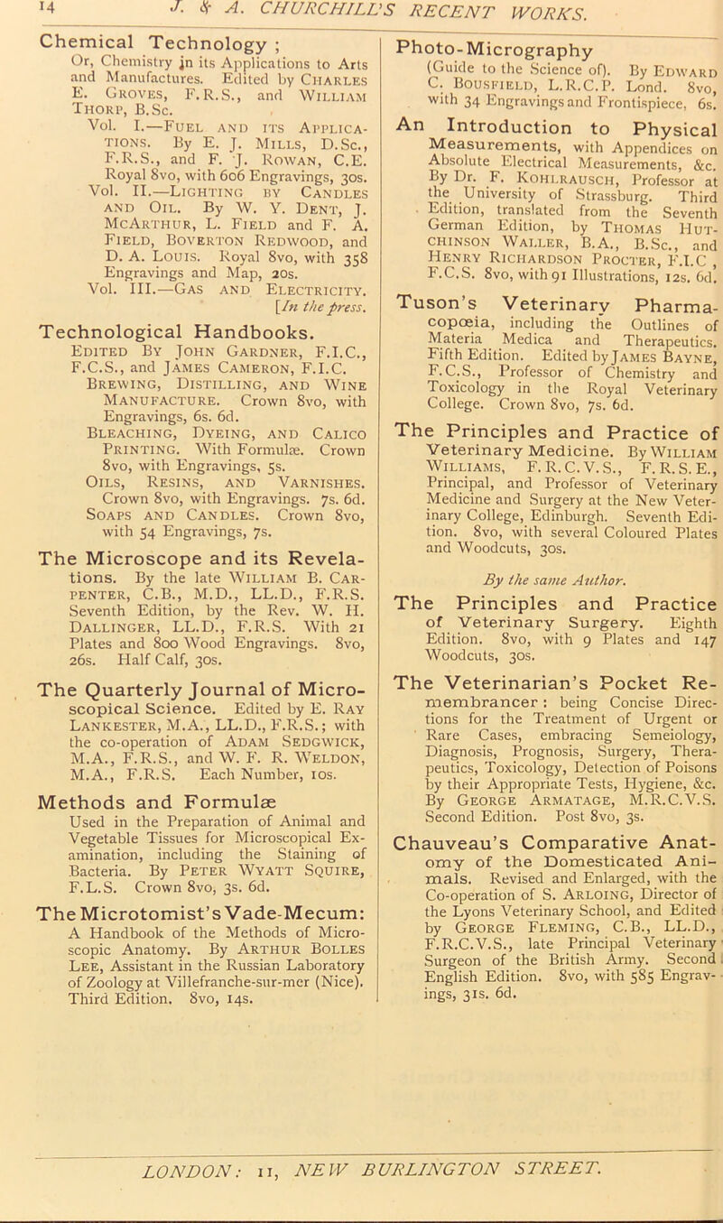 Chemical Technology ; Or, Chemistry jn its Applications to Arts and Manufactures. Edited by Charles E. Groves, F, R.S., and William Thori>, B.Sc. Vol. I.—Fuel and its Applica- tions. By E. J. Mills, D.Sc., F.R.S., and F. J. Rowan, C.E. Royal 8vo, with 606 Engravings, 30s. Vol. II.—Lighting hy Candles AND Oil. By W. Y. Dent, J. McArthur, L. Field and F. A. Field, Boverton Redwood, and D. A. Louis. Royal 8vo, with 358 Engravings and Map, 20s. Vol. III.—Gas and Electricity. [/« the press. Technological Handbooks. Edited By John Gardner, F.I.C., F. C.S., and James Cameron, F.I.C. Brewing, Distilling, and Wine Manufacture. Crown 8vo, with Engravings, 6s. 6d. Bleaching, Dyeing, and Calico Printing. With Formulas. Crown 8vo, with Engravings, 5s. Oils, Resins, and Varnishes. Crown 8vo, with Engravings. 7s. 6d. Soaps and Candles. Crown 8vo, with 54 Engravings, 7s. The Microscope and its Revela- tions. By the late William B. Car- penter, C.B., M.D., LL.D., F.R.S. Seventh Edition, by the Rev. W. II. Dallinger, LL.D., F.R.S. With 21 Plates and 800 Wood Engravings. 8vo, 26s. Half Calf, 30s. The Quarterly Journal of Micro- scopical Science. Edited by E. Ray Lanicester, M.A., LL.D., F.R.S.; with the co-operation of Adam Sedgwick, M.A., F.R.S., and W. P'. R. Weldon, M.A., F.R.S. Each Number, los. Methods and Formulae Used in the Preparation of Animal and Vegetable Tissues for Microscopical Ex- amination, including the Staining of Bacteria. By Peter Wyatt Squire, F.L.S. Crown 8vo, 3s. 6d. The Microtomist’s Vade-Mecum: A Handbook of the Methods of Micro- scopic Anatomy. By Arthur Bolles Lee, Assistant in the Russian Laboratory of Zoology at Villefranche-sur-mer (Nice). Third Edition. 8vo, 14s. Photo-Micrography (Guide to the .Science of). By Edward C. Bousfield, L.R.C.P. Lond. 8vo, with 34 Engravings and Fronti.spiece, 6s. An Introduction to Physical Measurements, with Appendices on Absolute Electrical Measurements, &c. By Dr. F. Kohlrausch, Professor at the University of Strassburg. Third ■ Edition, translated from the Seventh German Edition, by Thomas Hut- chinson Waller, B.A., B..Sc., and Henry Richardson Procter, F.I.C , F.C.S. 8vo, withgi Illustrations, 12s. 6d! Tuson’s Veterinary Pharma- copoeia, including the Outlines of Materia Medica and Therapeutics. Fifth Edition. Edited by James Bayne, F.C.S., Professor of Chemistry and Toxicology in the Royal Veterinary College. Crown 8vo, 7s. 6d. The Principles and Practice of Veterinary Medicine. By William Williams, F. R.C.V.S., F. R.S. E., Principal, and Professor of Veterinary Medicine and Surgery at the New Veter- inary College, Edinburgh. Seventh Edi- tion. 8vo, with several Coloured Plates and Woodcuts, 30s. By the same Author. The Principles and Practice of Veterinary Surgery. Eighth Edition. 8vo, with 9 Plates and 147 Woodcuts, 30s. The Veterinarian’s Pocket Re- membrancer : being Concise Direc- tions for the Treatment of Urgent or Rare Cases, embracing Semeiology, Diagnosis, Prognosis, Surgery, Thera- peutics, Toxicology, Detection of Poisons by their Appropriate Tests, Hygiene, &c. By George Armatage, M.R.C.V.S. Second Edition. Post 8vo, 3s. Chauveau’s Comparative Anat- omy of the Domesticated Ani- mals. Revised and Enlarged, with the Co-operation of S. Arloing, Director of the Lyons Veterinary School, and Edited by George Fleming, C.B., LL.D., F.R.C.V.S., late Principal Veterinary Surgeon of the British Army. Second I English Edition. 8vo, with 585 Engrav- ings, 31S. 6d.