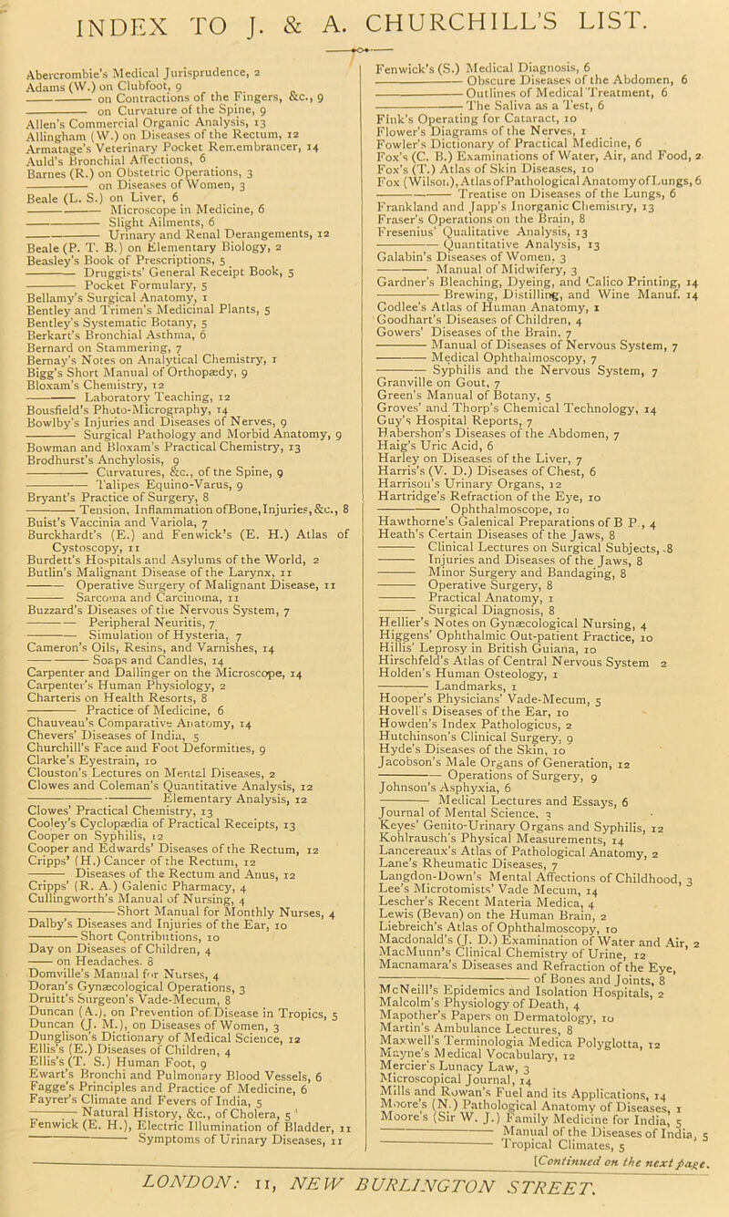 INDEX TO J. & A. CHURCHILL’S LIST. Abevcrombie’s Medical Jurisprudence, 2 Adams (W.) on Clubfoot, 9 on Contractions of the Fingers, &c., 9 on Curvature of the Spine, 9 Allen’s Commercial Organic Analysis, 13 Allingham (W.) on Diseases of the Rectum, 12 Armatage’s Veterinary Pocket Remembrancer, 14 Auld’s Bronchial Affections, 6 Barnes (R.) on Obstetric Operations, 3 on Diseases of Women, 3 Beale (L. S.) on Liver, 6 Microscope in Medicine, 6 Slight Ailments, 6 Urinar>^ and Renal Derangements, 12 Beale (P. T. B.) on Klementary Biology, 2 Beasley’s Book of Prescriptions, 5 Druggists’ General Receipt Book, 5 Pocket Formulary, 5 Bellamy’s Surgical Anatomy, i Bentley and Trimen’s Medicinal Plants, 5 Bentley’s Systematic Botany, 5 Berkart’s Bronchial Asthma, 6 Bernard on Stammering, 7 Bernay’s Notes on Analytical Chemistry, i Bigg’s Short Manual of Orthopaedy, 9 Bloxam’s Chemistry, 12 —— Laboratory Teaching, 12 Bousfield's Photo-Micrography, 14 Bowlby’s Injuries and Diseases of Nerves, 9 Surgical Pathology and Morbid Anatomy, 9 Bowman and Bloxam’s Practical Chemistry, 13 Brodhurst’s Anchylosis, 9 Curvatures, &c., of the Spine, 9 Talipes Equino-Varus, 9 Bryant’s Practice of Surgery, 8 Tension, Inflammation ofBone,Injuries,&c., 8 Buist’s Vaccinia and Variola, 7 Burckhardt’s (E.) and Fenwick’s (E. H.) Atlas of Cystoscopy, n Burdett’s Plospitals and Asylums of the World, 2 Butlin’s Malignant Disease of the Larynx, ii Operative Surgery of Malignant Disease, 11 Sarcoma and Carcinoma, ii Buzzard’s Diseases of tlie Nervous System, 7 Peripheral Neuritis, 7 Simulation of Hysteria, 7 Cameron’s Oils, Resins, and Varnishes, 14 Soaps and Candles, 14 Carpenter and Dallinger on the Microscope, 14 Carpenter’s Human Physiology, 2 Charteris on Health Resorts, 8 Practice of Medicine, 6 Chauveau’s Comparative Anatomy, 14 Chevers’ Diseases of India, 5 Churchill’s Face and Foot Deformities, 9 Clarke’s Eyestrain, 10 Clouston’s Lectures on Mental Disea.ses, 2 Clowes and Coleman’s Quantitative Analy.sis, 12 Elementary Analysis, 12 Clowes’ Practical Chemistry, 13 Cooley’s Cyclopaedia of Practical Receipts, 13 Cooper on Syphilis, 12 Cooper and Edwards’ Diseases of the Rectum, 12 Cripps* (H.) Cancer of the Rectum, 12 —I Diseases of the Rectum and Anus, 12 Cripps’ (R. A.) Galenic Pharmacy, 4 Culling\vorth’s Manual of Nursing, 4 1 Short Manual for Monthly Nurses, 4 Dalby’s Diseases and Injuries of the Ear, 10 Short Contributions, 10 Day on Diseases of Children, 4 on Headaches. 8 Domville’s Manual f<»r Nurses, 4 Doran’s Gynaecological Operations, 3 Druitt’s Surgeon's V'ade-Mecum, 8 Duncan (A.j, on Prevention of Disease in Tropics, 5 Duncan (J. M.), on Diseases of Women, 3 Dunglison’s Dictionary of Medical Science, 12 Ellis’s (E.) Diseases of Children, 4 Ellis's (T. S.) Human Foot, 9 Ewart’s Bronchi and Pulmonary Blood Vessels, 6 Fagge’s Principles and Practice of Medicine, 6 Fayrer’s Climate and Fevers of India, 5 Natural History, &c., of Cholera, 5 ' Fenwick (E. H.), Electric Illummation of Bladder, ii ' Symptoms of Urinary Diseases, ii LONDON; ii, NEW Fenwick’s (S.) Medical Diagnosis, 6 Obscure Diseases of the Abdomen, 6 Outlines of Medical Treatment, 6 The Saliva as a Test, 6 Fink’s Operating for Cataract, lo Flower’s Diagrams of the Nerves, i Fowler’s Dictionary of Practical Medicine, 6 Fox’s (C. B.) Examinations of Water, Air, and Food, 2 Fox’s (T.) Atlas of Skin Diseases, lo Fox (Wilsoi.), Atlas ofPathological Anatomy of Lungs, 6 Treatise on Diseases of the Lungs, 6 Frankland and Japp’s Inorganic Cljemistry, 13 Fraser’s Operations on the Brain, 8 Fresenius’ Qualitative Analysis, 13 Quantitative Analysis, 13 Galahin’s Diseases of Women, 3 Manual of Midwifery, 3 Gardner’s Bleaching, Dyeing, and Calico Printing, 14 Brewing, Distilling, and Wine Manuf. 14 Codlee’s Atlas of Human Anatomy, 1 Goodhart’s Diseases of Children, 4 Gowers’ Diseases of the Brain, 7 Manual of Diseases of Nervous System, 7 Medical Ophthalmoscopy, 7 — Syphilis and the Nervous System, 7 Granville on Gout, 7 Green’s Manual of Botany, 5 Groves’ and Thorp’s Chemical Technology, 14 Guy’s Hospital Reports, 7 Habershon’s Diseases of the Abdomen, 7 Haig’s Uric Acid, 6 Harley on Diseases of the Liver, 7 Harris’s (V. D.) Diseases of Chest, 6 Harrison’s Urinary Organs, 12 Hartridge’s Refraction of the Eye, 10 Ophthalmoscope, 10 Hawthorne’s Galenical Preparations of B P., 4 Heath’s Certain Diseases of the Jaws, 8 Clinical Lectures on Surgical Subjects, -8 Injuries and Diseases of the Jaws, 8 Minor Surgery and Bandaging, 8 Operative Surgery, 8 Practical Anatomy, i Surgical Diagnosis, 8 Hellier’s Notes on Gynaecological Nursing, 4 Higgens’ Ophthalmic Out-patient Practice, 10 Hillis’ Leprosy in British Guiana, 10 Hirschfeld’s Atlas of Central Nervous System 2 Holden’s Human Osteology, i Landmarks, i Hooper’s Physicians’ Vade-Mecum, 5 Hovell s Diseases of the Ear, 10 Howden’s Index Pathologicus, 2 Hutchinson’s Clinical Surgery, 9 Hyde’s Diseases of the Skin, 10 Jacobson’s Male Organs of Generation, 12 Operations of Surgery, 9 Johnson’s Asphyxia, 6 Medical Lectures and Essays, 6 Journal of Mental Science. 3 Keyes’ Genito-Urinary Organs and Syphilis, 12 Kohlrausch's Physical Measurements, 14 Lancereaux’s Atlas of Pathological Anatomy, 2 Lane’s Rheumatic Diseases, 7 Laiigdon-Down’s Mental Affections of Childhood, 3 Lee’s Microtomists’ Vade Mecum, 14 Lescher’s Recent Materia Medica, 4 Lewis (Sevan) on the Human Brain, 2 Liebreich’s Atlas of Ophthalmoscopy, 10 Macdonald’s (J. D.) Examination of Water and Air, 2 MacMunn’s Clinical Chemistry of Urine, 12 Macnamara’s Diseases and Refraction of the Eye, 7 of Bones and Joints, 8 McNeill’s Epidemics and Isolation Hospitals, 2 Malcolm’s Physiology of Death, 4 Mapother’s Papers on Dermatology, lo Martin’s Ambulance Lectures, 8 Maxwell's Teraiinologia Medica Polyglotta, 12 Mayne’s Medical Vocabulary, 12 Mercier's Lunacy Law, 3 Microscopical Journal, 14 Mills and Rowan’s Fuel and its Applications, 14 Moore’s (N.) Pathological Anatomy of Diseases. 1 Moores (Sir W. J.) Family Medicine for India, 5 Manual of the Diseases of India, s • Tropical Climates, 5 [Continued on the next page. BURLINGTON STREET.