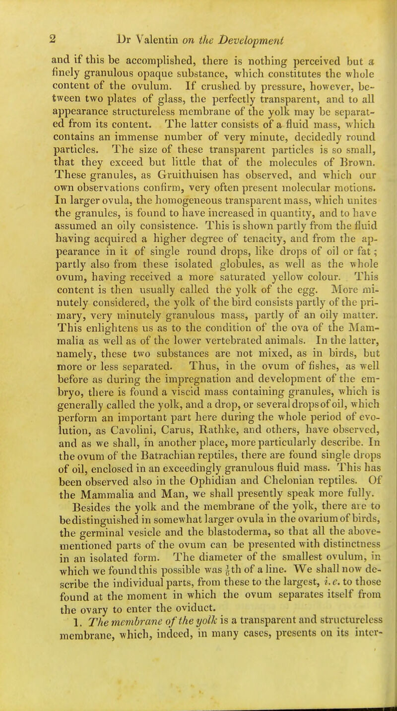 and if this be accomplished, there is nothing perceived but a finely granulous opaque substance, which constitutes the whole content of the ovulum. If crushed by pressure, however, be- tween two plates of glass, the perfectly transparent, and to all appearance structureless membrane of the yolk may be separat- ed from its content. The latter consists of a fluid mass, which contains an immense number of very minute, decidedly round particles. The size of these transparent particles is so small, that they exceed but little that of the molecules of Brown. These granules, as Gruithuisen has observed, and which our own observations confirm, very often present molecular motions. In larger ovula. the homogeneous transparent mass, which unites the granules, is found to have increased in quantity, and to have assumed an oily consistence. This is shown partly from the fluid having acquired a higher degree of tenacity, and from the ap- pearance in it of single round drops, like drops of oil or fat; partly also from these isolated globules, as well as the whole ovum, having received a more saturated yellow colour. This content is then usually called the yolk of the egg. More mi- nutely considered, the yolk of the bird consists partly of the pri- mary, very minutely granulous mass, partly of an oily matter. This enlightens us as to the condition of the ova of the JNIam- malia as well as of the lower vertebrated animals. In the latter, namely, these two substances are not mixed, as in birds, but more or less separated. Thus, in the ovum of fishes, as well before as during the impregnation and development of the em- bryo, there is found a viscid mass containing granules, which is generally called the yolk, and a drop, or several drops of oil, which perform an important part here during the whole period of evo- lution, as Cavolini, Cams, Rathke, and others, have observed, and as we shall, in another place, more particularly describe. In the ovum of the Batrachian reptiles, there are found single drops of oil, enclosed in an exceedingly granulous fluid mass. This has been observed also in the Ophidian and Chelonian reptiles. Of the Mammalia and Man, we shall presently speak more fully. Besides the yolk and the membrane of the yolk, there are to be distinguished in somewhat larger ovula in the ovarium of birds, the germinal vesicle and the blastoderma, so that all the above- mentioned parts of the ovum can be presented with distinctness in an isolated form. The diameter of the smallest ovulum, in which we found this possible was ^th of a line. We shall now de- scribe the individual parts, from these to the largest, i.e. to those found at the moment in which the ovum separates itself from the ovary to enter the oviduct. 1. The membran e of the yolk is a transparent and structureless membrane, which, indeed, in many cases, presents on its inter-