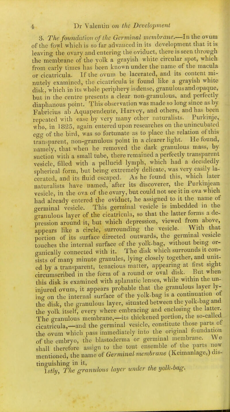 3. The foundation of the Germinal membrane.—In the ovum of the fowl which is sofar advanced in its development that it is leaving the ovary and entering the oviduct, there is seen through the membrane of the yolk a grayish white circular spot, which from early times has been known under the name of the macula or cicatricula. If the ovum be lacerated, and its content mi- nutely examined, the cicatricula is found like a grayish white disk, which in its whole periphery is dense, granulous and opaque, but in the centre presents a clear non-granulous, and perfectly diaphanous point. This observation was made so long since as by Fabricius ab Aquapendente, Harvey, and others, and has been repeated with ease by very many other naturalists. Purkinje, who, in 1825, again entered upon researches on the unincubatcd egg of the bird, was so fortunate as to place the relation of this transparent, non-granulous point in a clearer light. He found, namely, that when he removed the dark granulous mass, by suction with a small tube, there remained a perfectly transparent vesicle, filled with a pellucid lymph, which had a decidedly spherical form, but being extremely delicate, was very easily la- cerated, and its fluid escaped. As he found this, which later naturalists have named, after its discoverer, the Purkinjean vesicle, in the ova of the ovary, but could not see it in ova which had already entered the oviduct, he assigned to it the name of germinal vesicle. This germinal vesicle is imbedded in the granulous layer of the cicatricula, so that the latter forms a de- pression around it, but which depression, viewed from above, appears like a circle, surrounding the vesicle. With that portion of its surface directed outwards, the germinal vesicle touches the internal surface of the yolk-bag, without being or- o-anically connected with it. The disk which surrounds it con- sists of many minute granules, lying closely together, and unit- ed by a transparent, tenacious matter, appearing at first sight circumscribed in the form of a round or oval disk. But when this disk is examined with aplanatic lenses, while withm the un- iniured ovum, it appears probable that the granulous layer ly- ing on the internal surface of the yolk-bag is a continuation ot the disk, the granulous layer, situated between the yolk-bag and the yolk itself, every where embracing and enclosing the latter. The granulous membrane,—its thickened portion, the so-called cicatricula,—and the germinal vesicle, constitute those parts o. the ovum which pass immediately into the original foundation of the embryo, the blastoderma or germinal membrane. We shall therefore assign to the tout ensemble of the parts now mentioned, the name of Germinal mevibrane (Keimanlage,) dis- tinguishing in it, \stly, The granulotis layer under the yolk-bag.