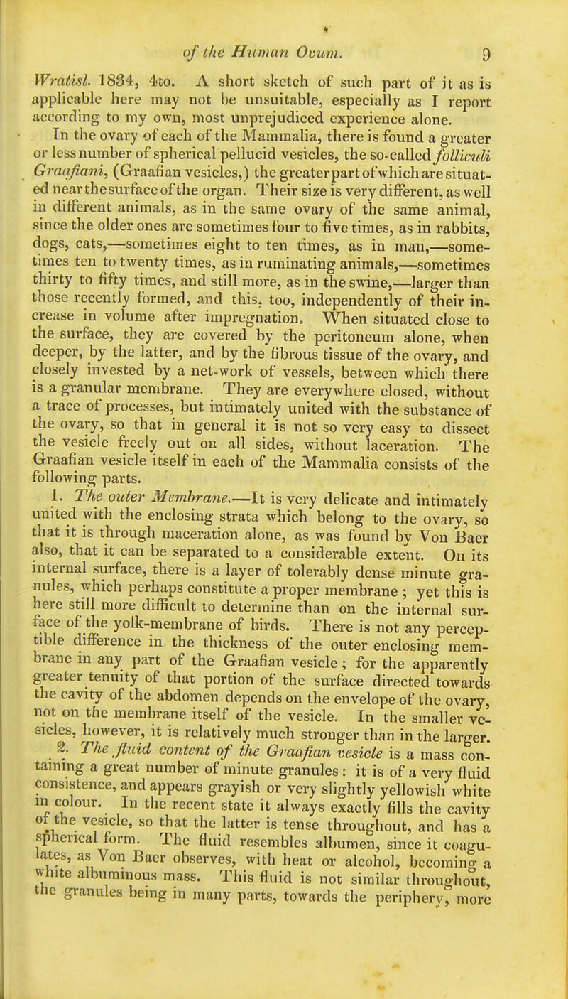 Wratisl. 1834, 4to. A short sketch of such part of it as is applicable here may not be unsuitable, especially as I report according to my own, most unprejudiced experience alone. In the ovary of each of the Mammalia, there is found a greater or less number of spherical pellucid vesicles, the so-called/oZZitw^i Graajiani, (Graafian vesicles,) the greaterpart of which are situat- ed near the surface of the organ. Their size is very different, as well in different animals, as in the same ovary of the same animal, since the older ones are sometimes four to five times, as in rabbits, dogs, cats,—sometimes eight to ten times, as in man,—some- times ten to twenty times, as in ruminating animals,—sometimes thirty to fifty times, and still more, as in the swine,—larger than those recently formed, and this, too, independently of their in- crease in volume after impregnation. When situated close to the surface, they are covered by the peritoneum alone, when deeper, by the latter, and by the fibrous tissue of the ovary, and closely invested by a net-work of vessels, between which there is a granular membrane. They are everywhere closed, without a trace of processes, but intimately united with the substance of the ovary, so that in general it is not so very easy to dissect the vesicle freely out on all sides, without laceration. The Graafian vesicle itself in each of the Mammalia consists of the following parts. 1. The outer Membrane.—It is very delicate and intimately united with the enclosing strata which belong to the ovary, so that it is through maceration alone, as was found by Von Baer also, that it can be separated to a considerable extent. On its internal surface, there is a layer of tolerably dense minute gra- nules, which perhaps constitute a proper membrane ; yet this is here still more difficult to determine than on the internal sur- face of the yolk-membrane of birds. There is not any percep- tible difference in the thickness of the outer enclosing mem- brane in any part of the Graafian vesicle; for the apparently greater tenuity of that portion of the surface directed towards the cavity of the abdomen depends on the envelope of the ovary, not on the membrane itself of the vesicle. In the smaller ve- sicles, however, it is relatively much stronger than in the larger. The fluid content of the Graafian vesicle is a mass con- taining a great number of minute granules : it is of a very fluid consistence, and appears grayish or very slightly yellowish white in colour. In the recent state it always exactly fills the cavity ot the vesicle, so that the latter is tense throughout, and has a spherical form. The fluid resembles albumen, since it coagu- lates, as Von Baer observes, with heat or alcohol, becoming a white albuminous mass. This fluid is not similar throughout, the granules being m many parts, towards the periphery, more