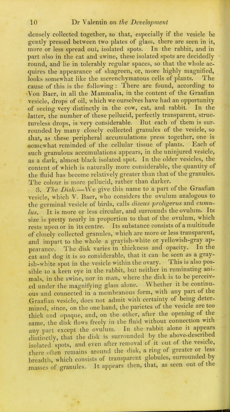 densely collected together, so that, especially if the vesicle be gently pressed between two plates of glass, there are seen in it, more or less spread out, isolated spots. In the rabbit, and in part also in the cat and swine, these isolated spots are decidedly round, and lie in tolerably regular spaces, so that the whole ac- quires the appearance of shagreen, or, more highly magnified, looks somewhat like the merenchymatous cells of plants. The cause of this is the following : There are found, according to Von Baer, in all the Mammalia, in the content of the Graafian vesicle, drops of oil, which we ourselves have had an opportunity of seeing very distinctly in the cow, cat, and rabbit. In the latter, the number of these pellucid, perfectly transparent, struc- tureless drops, is very considerable. But each of them is sur- rounded by many closely collected granules of the vesicle, so that, as these peripheral accumulations press together, one is somewhat reminded of the cellular tissue of plants. Each of such granulous accumulations appears, in the uninjured vesicle, as a dark, almost black isolated spot. In the older vesicles, the content of which is naturally more considerable, the quantity of the fluid has become relatively greater than that of the granules. The colour is more pellucid, rather than darker. 3. The Disk.—We give this name to a part of the Graafian vesicle, which V. Baer, who considers the ovuliun analogous to the germinal vesicle of birds, calls discus proligerus and currm- lus. It is more or less circular, and surrounds theovulum. Its size is pretty nearly in proportion to that of the ovulum, which rests upon or in its centre. Its substance consists of a multitude of closely collected granules, which are more or less transparent, and impart to the whole a grayish-white or yellowish-gray ap- pearance. The disk varies in thickness and opacity. In the cat and dog it is so considerable, that it can be seen as a gray- ish-white spot in the vesicle within the ovary. This is also pos- sible to a keen eye in the rabbit, but neither in ruminating ani- mals, in the swine, nor in man, where the disk is to be perceiv- ed under the magnifying glass alone. Whether it be contmu- ous and connected in a membranous form, with any part of the Graafian vesicle, does not admit with certainty of beuig deter- mined, since, on the one hand, the parietes of the vesicle are too thick and opaque, and, on the other, after the openuig of the same, the disk flows freely in the fluid without connection with any part except the ovulum. In the rabbit alone it appears distinctly, that the disk is surrounded by the above-described isolated spots, and even after removal of it out of the vesicle, there often remains around the disk, a ring of greater or less breadth, which consists of transparent globules, surrounded by masses of granules. It appears then, that, as seen out ot the