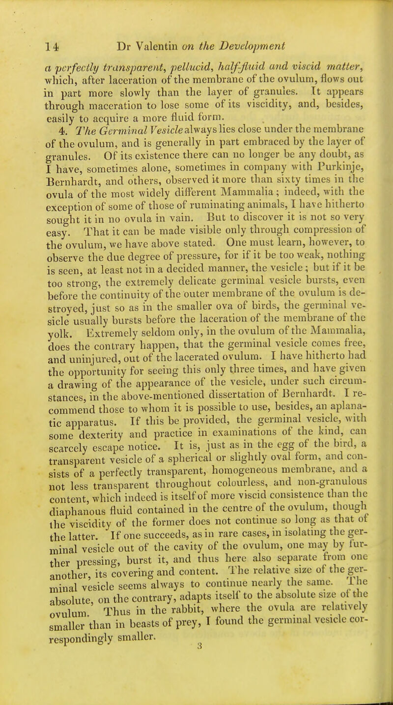 a perfectly tra7isparent, pellucid, half-Jluid and viscid matter, ■which, after laceration of the membrane of the ovulum, flows out in part more slowly than the layer of granules. It appears through maceration to lose some of its viscidity, and, besides, easily to acquire a more fluid form. 4. The Germinal Vesicle always lies close under the membrane of the ovulum, and is generally in part embraced by the layer of granules. Of its existence there can no longer be any doubt, as 1 have, sometimes alone, sometimes in company with Purkinjc, Bernhardt, and others, observed it more than sixty times in the ovula of the most widely different Mammalia ; indeed, with the exception of some of those of ruminating animals, I have hitherto sought it in no ovula in vain. But to discover it is not so very easy. That it can be made visible only through compression of the ovulum, we have above stated. One must learn, however, to observe the due degree of pressure, for if it be too weak, nothing is seen, at least not in a decided manner, the vesicle; but if it be too strong, the extremely delicate germinal vesicle bursts, even before the continuity of the outer membrane of the ovulum is de- stroyed, just so as in the smaller ova of birds, the germinal ve- side' usually bursts before the laceration of the membrane of the yolk. Extremely seldom only, in the ovulum of the Mammaha, does the contrary happen, that the germinal vesicle comes free, and uninjured, out of the lacerated ovulum. I have hitherto had the opportunity for seeing this only three times, and have given a drawing of the appearance of the vesicle, under such circum- stances, in the above-mentioned dissertation of Bernhardt. I re- commend those to whom it is possible to use, besides, an aplana- tic apparatus. If this be provided, the germinal vesicle, with some dexterity and practice in examinations of the kind, can scarcely escape notice. It is, just as in the egg of the bird, a transparent vesicle of a spherical or slightly oval form, and con- sists of a perfectly transparent, homogeneous membrane, and a not less transparent throughout colourless, and non-granulous content, which indeed is itself of more viscid consistence than the diaphanous fluid contained in the centre of the ovulum, though the viscidity of the former does not continue so long as that ot the latter. If one succeeds, as in rare cases, in isolating the ger- minal vesicle out of the cavity of the ovulum, one may by fur- ther pressing, burst it, and thus here also separate from one another, its covering and content. The relative size of the ger- minal vesicle seems always to continue nearly the same. 1 he absolute, on the contrary, adapts itself to the absolute size oi the ovulum Thus in the rabbit, where the ovula are relatively smaller than in beasts of prey, T found the germinal vesicle cor- respondingly smaller.