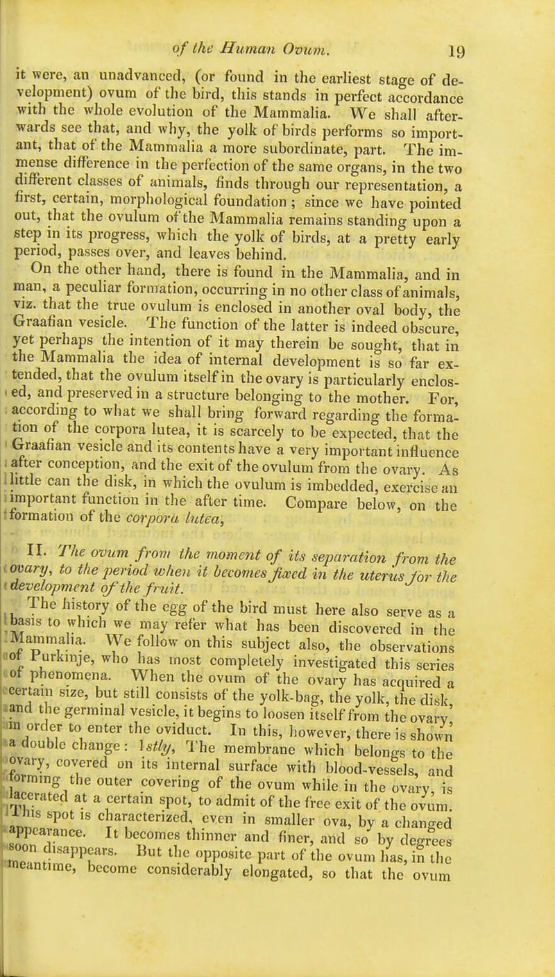 it were, an unadvanced, (or found in the earliest stage of de- velopment) ovum of the bird, this stands in perfect accordance with the whole evolution of the Mammalia. We shall after- wards see that, and why, the yolk of birds performs so import- ant, that of the Mammalia a more subordinate, part. The im- mense difference in the perfection of the same organs, in the two different classes of animals, finds through our representation, a first, certain, morphological foundation; since we have pointed out, that the ovulum of the Mammalia remains standing upon a step in its progress, which the yolk of birds, at a pretty early period, passes over, and leaves behind. On the other hand, there is found in the Mammalia, and in man, a peculiar formation, occurring in no other class of animals, viz. that the true ovulum is enclosed in another oval body, the Graafian vesicle. The function of the latter is indeed obscure, yet perhaps the intention of it may therein be sought, that in the Mammalia the idea of internal development is so far ex- tended, that the ovulum itself in the ovary is particularly enclos- I ed, and preserved in a structure belonging to the mother. For, ; according to what we shall bring forward regarding the forma- : faon of the corpora lutea, it is scarcely to be expected, that the I Graafian vesicle and its contents have a very important influence 1 after conception, and the exit of the ovulum from the ovary. As Ihttle can the disk, in which the ovulum is imbedded, exercise an !important function in the after time. Compare below, on the t formation of the corpora lutea, II. The ovum from the moment of its separation from the .ovary, to the period when it becomesJiwed in the uteris lor the I development of the fruit. The history of the egg of the bird must here also serve as a tbasis to which we may refer what has been discovered in the -Mammalia. We follow on this subject also, the observations flot rurkmje, who has most completely investigated this series LOt phenomena. When the ovum of the ovary has acquired a ccertam size, but still consists of the yolk-bag, the yolk, the disk aand the germinal vesicle, it begins to loosen itself from the ovarv' *a double change : \stly. The membrane which beWs to the ovary, covered on its internal surface with blood-vessels, and ormmg the outer covering of the ovum while in the ovary, is iacerated at a certain spot, to admit of the free exit of the ovum X liis spot IS characterized even in smaller ova, by a changed appearance. It becomes thinner and finer, and so by degiees oon disappears. But the opposite part of the ovum lias, in the meantime, become considerably elongated, so that the ovum