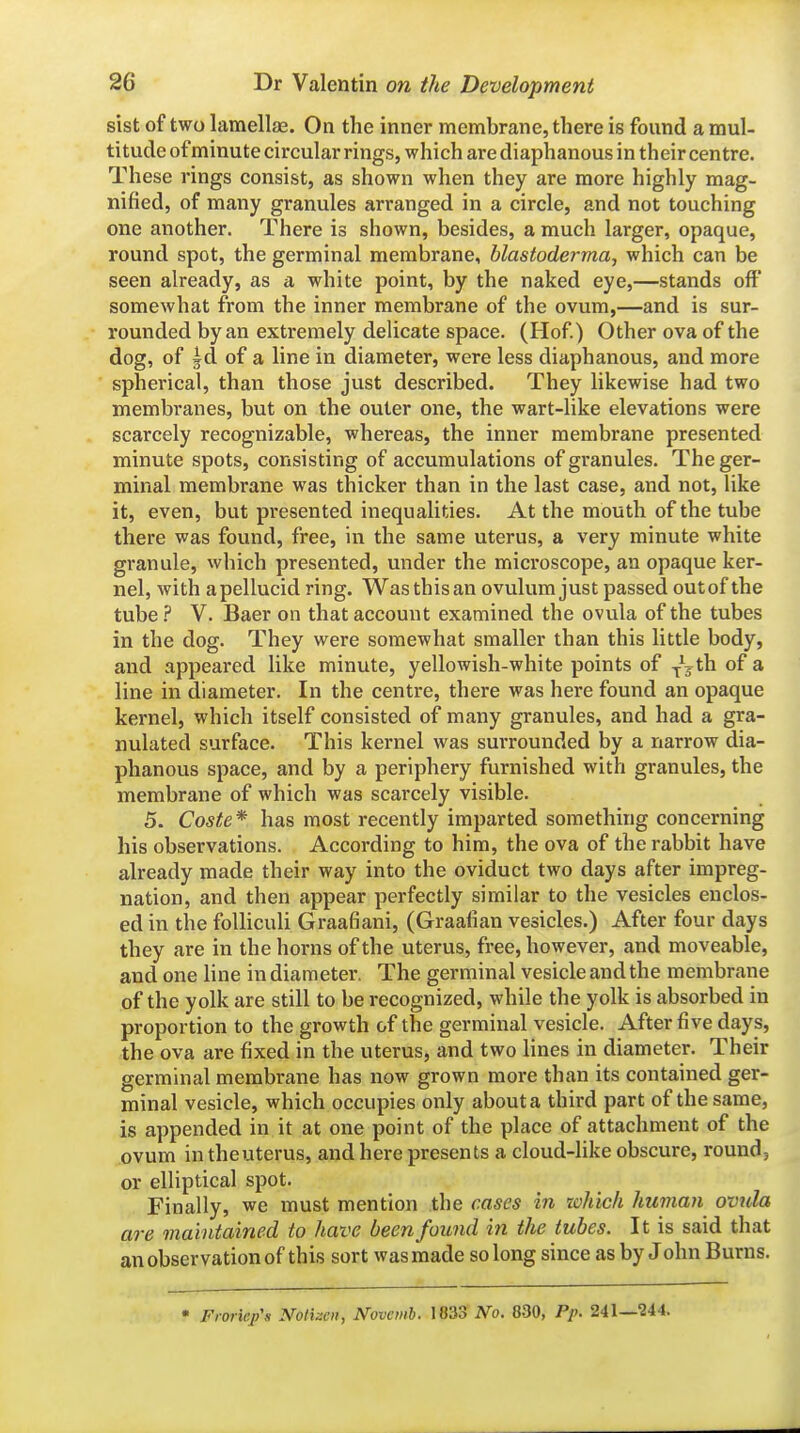 sist of two lamellae. On the inner membrane, there is found a mul- titude of minute circular rings, which are diaphanous in their centre. These rings consist, as shown when they are more highly mag- nified, of many granules arranged in a circle, and not touching one another. There is shown, besides, a much larger, opaque, round spot, the germinal membrane, hlastoderma., which can be seen already, as a white point, by the naked eye,—stands off somewhat from the inner membrane of the ovum,—and is sur- rounded by an extremely delicate space. (Hof) Other ova of the dog, of |d of a line in diameter, were less diaphanous, and more spherical, than those just described. They likewise had two membranes, but on the outer one, the wart-like elevations were scarcely recognizable, whereas, the inner membrane presented minute spots, consisting of accumulations of granules. The ger- minal membrane was thicker than in the last case, and not, like it, even, but presented inequalities. At the mouth of the tube there was found, free, in the same uterus, a very minute white granule, which presented, under the microscope, an opaque ker- nel, with apellucid ring. Wasthisan ovulum just passed outof the tube.P V. Baer on that account examined the ovula of the tubes in the dog. They were somewhat smaller than this little body, and appeared like minute, yellowish-white points of ^^jth of a line in diameter. In the centre, there was here found an opaque kernel, which itself consisted of many granules, and had a gra- nulated surface. This kernel was surrounded by a narrow dia- phanous space, and by a periphery furnished with granules, the membrane of which was scarcely visible. 5. Coste* has most recently imparted something concerning his observations. According to him, the ova of the rabbit have already made their way into the oviduct two days after impreg- nation, and then appear perfectly similar to the vesicles enclos- ed in the foUiculi Graafiani, (Graafian vesicles.) After four days they are in the horns of the uterus, free, however, and moveable, and one line in diameter. The germinal vesicle and the membrane of the yolk are still to be recognized, while the yolk is absorbed in proportion to the growth of the germinal vesicle. After five days, the ova are fixed in the uterus, and two lines in diameter. Their germinal membrane has now grown more than its contained ger- minal vesicle, which occupies only about a third part of the same, is appended in it at one point of the place of attachment of the ovum in theuterus, and here presents a cloud-like obscure, round, or elliptical spot. Finally, we must mention the cases in toluch human ovnla are maintained to have been found in the tubes. It is said that an observation of this sort was made so long since as by John Burns. • Frorie/s Notizen, Novemh. 1833 No. 830, Pp. 241—^44.