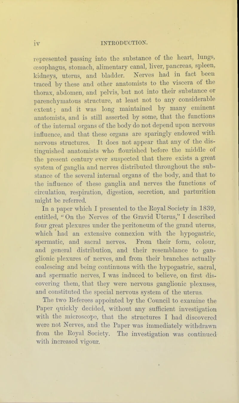 represented passing into the substance of the heart, lungs, oesophagus, stomach, alimentary canal, liver, pancreas, spleen, kidneys, uterus, and bladder. Nerves had in fact been traced by these and other anatomists to the viscera of the thorax, abdomen, and pelvis, but not into their substance or parenchymatous structure, at least not to any considerable extent; and it was long maintained by many eminent anatomists, and is still asserted by some, that the functions of the internal organs of the body do not depend upon nervous influence, and tliat these organs are sparingly endowed with nervous structures. It does not appear that any of the dis- tinguished anatomists who flourished before the middle of the present century ever suspected that there exists a great system of ganglia and nerves distributed tliroughout the sub- stance of the several internal organs of the body, and that to the influence of these ganglia and nerves the functions of circulation, respiration, digestion, secretion, and parturition might be referred. In a paper which I presented to the Eoyal Society in 1839, entitled,  On the Nerves of the Gravid Uterus, I described four great plexures under the peritoneum of the grand uterus, which had an extensive connexion with the hypogastric, spermatic, and sacral nerves. From their form, colour, and general distribution, and their resemblance to gan- glionic plexures of nerves, and from their branches actually coalescing and being continuous with the hypogastric, sacral, and spermatic nerves, I was induced to believe, on first dis- covering them, that they were nervous ganglionic plexuses, and constituted the special nervous system of the uterus. The two Eeferees appointed by the Council to examine the Paper quickly decided, without any sufficient investigation with the microscope, that the structures I had discovered were not Nerves, and the Paper was immediately Avithdrawn from the lloyal Society. The investigation was continued v/ith increased vigour.