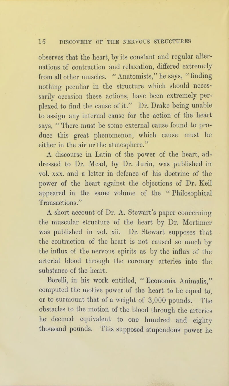 observes that the heart, by its constant and regular alter- nations of contraction and relaxation, differed extremely from all other muscles.  Anatomists, he says,  finding nothing peculiar in the structure which should neces- sarily occasion these actions, have been extremely per- plexed to find the cause of it. Dr. Drake being unable to assign any internal cause for the action of the heart says,  There must be some external cause found to pro- duce this great phenomenon, which cause must be either in the air or the atmosphere. A discourse in Latin of the power of the heart, ad- dressed to Dr. Mead, by Dr. Jurin, was published in vol. XXX, and a letter in defence of his doctrine of tlie power of the heart against the objections of Dr. Keil appeared in the same volume of the  Philosophical Transactions. A short account of Dr. A. Stewart's paper concerning the muscular structure of the heart by Dr. Mortimer was published in vol. xii. Dr. Stewart supposes that the contraction of the heart is not caused so much by the influx of the nervous spirits as by the influx of the arterial blood through the coronary arteries into the substance of the heart. Borelli, in his work entitled,  Economia A^nimalis, computed the motive power of the heart to be equal to, or to surmount that of a weight of 3,000 pounds. The obstacles to the motion of the blood through the arteries he deemed equivalent to one hundred and eighty thousand pounds. This supposed stupendous power he