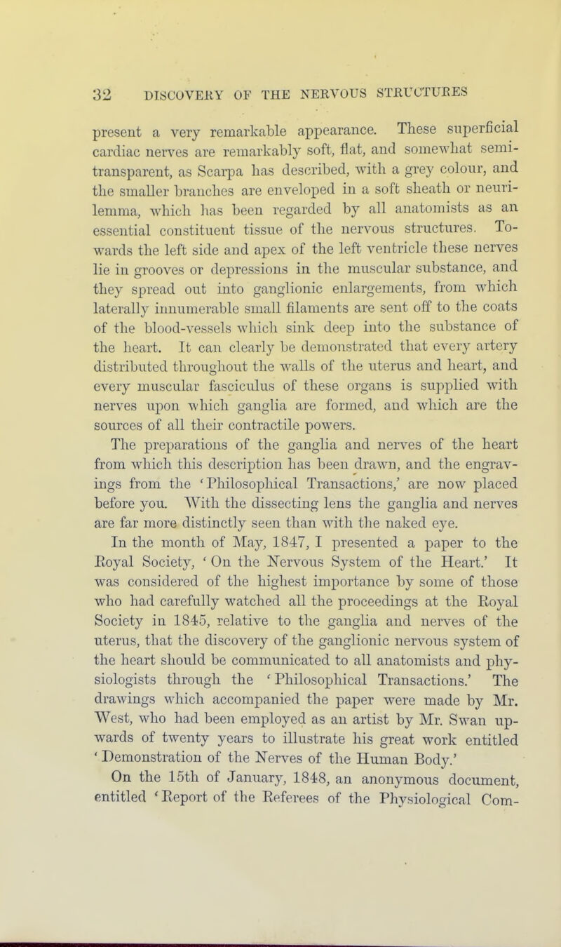 present a very remarkable appearance. These superficial cardiac nerves are remarkably soft, flat, and somewhat semi- transparent, as Scarpa has described, with a grey colour, and the smaller branches are enveloped in a soft sheath or neuri- lemma, which lias been regarded by all anatomists as an essential constituent tissue of the nervous structures. To- wards the left side and apex of the left ventricle these nerves lie in grooves or depressions in the muscular substance, and they spread out into ganglionic enlargements, from which laterally innumerable small filaments are sent off to the coats of the blood-vessels which sink deep into the substance of the heart. It can clearly be demonstrated that every artery distributed throughout the walls of the uterus and heart, and every muscular fasciculus of these organs is supplied with nerves upon which ganglia are formed, and which are the sources of all their contractile powers. The preparations of the ganglia and nerves of the heart from which this description has been drawn, and the engrav- ings from the 'Philosophical Transactions,' are now placed before you. With the dissecting lens the ganglia and nerves are far more distinctly seen than with the naked eye. In the month of May, 1847, I presented a paper to the Eoyal Society, ' On the JSTervous System of the Heart.' It was considered of the highest importance by some of those who had carefully watched all the proceedings at the Royal Society in 1845, relative to the ganglia and nerves of the uterus, that the discovery of the ganglionic nervous system of the heart should be communicated to all anatomists and phy- siologists through the ' Philosophical Transactions.' The drawings which accompanied the paper were made by Mr. West, who had been employed as an artist by Mr. Swan up- wards of twenty years to illustrate his great work entitled ' Demonstration of the Nerves of the Human Body.' On the 15th of January, 1848, an anonymous document, entitled * Pv.eport of the Referees of the Physiological Com-