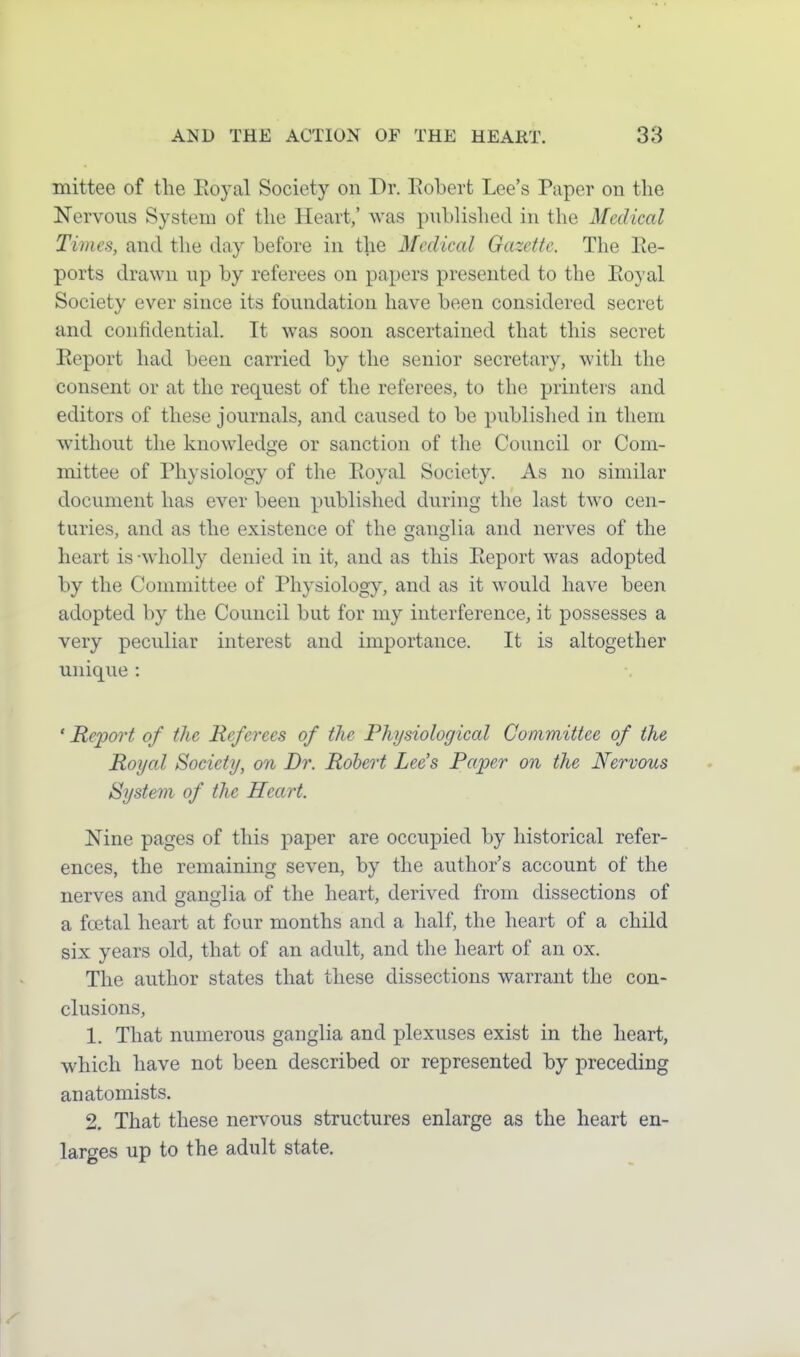 mittee of the Eoyal Society on Dr. Eobert Lee's Paper on the Nervous System of the Heart,' was published in the Medical Times, and the day before in the Medical Gazette. The Re- ports drawn up by referees on papers presented to the Eoyal Society ever since its foundation have been considered secret and confidentiaL It was soon ascertained that this secret Eeport had been carried by the senior secretary, with the consent or at the request of the referees, to the printers and editors of these journals, and caused to be publislied in them without the knowledge or sanction of the Council or Com- mittee of Physiology of the Royal Society. As no similar document has ever been published during the last two cen- turies, and as the existence of the ganglia and nerves of the heart is-wholly denied in it, and as this Eeport was adopted by the Committee of Physiology, and as it would have been adopted by the Council but for my interference, it possesses a very peculiar interest and importance. It is altogether unique : ' Report of the Referees of the Physiological Committee of the Royal Society, on Dr. Robert Lee's Paper on the Nervous System of the Heart. Nine pages of this paper are occupied by historical refer- ences, the remaining seven, by the author's account of the nerves and ganglia of the heart, derived from dissections of a foetal heart at four months and a half, the heart of a child six years old, that of an adult, and the heart of an ox. The author states that these dissections warrant the con- clusions, 1. That numerous ganglia and plexuses exist in the heart, which have not been described or represented by preceding anatomists. 2. That these nervous structures enlarge as the heart en- larges up to the adult state.