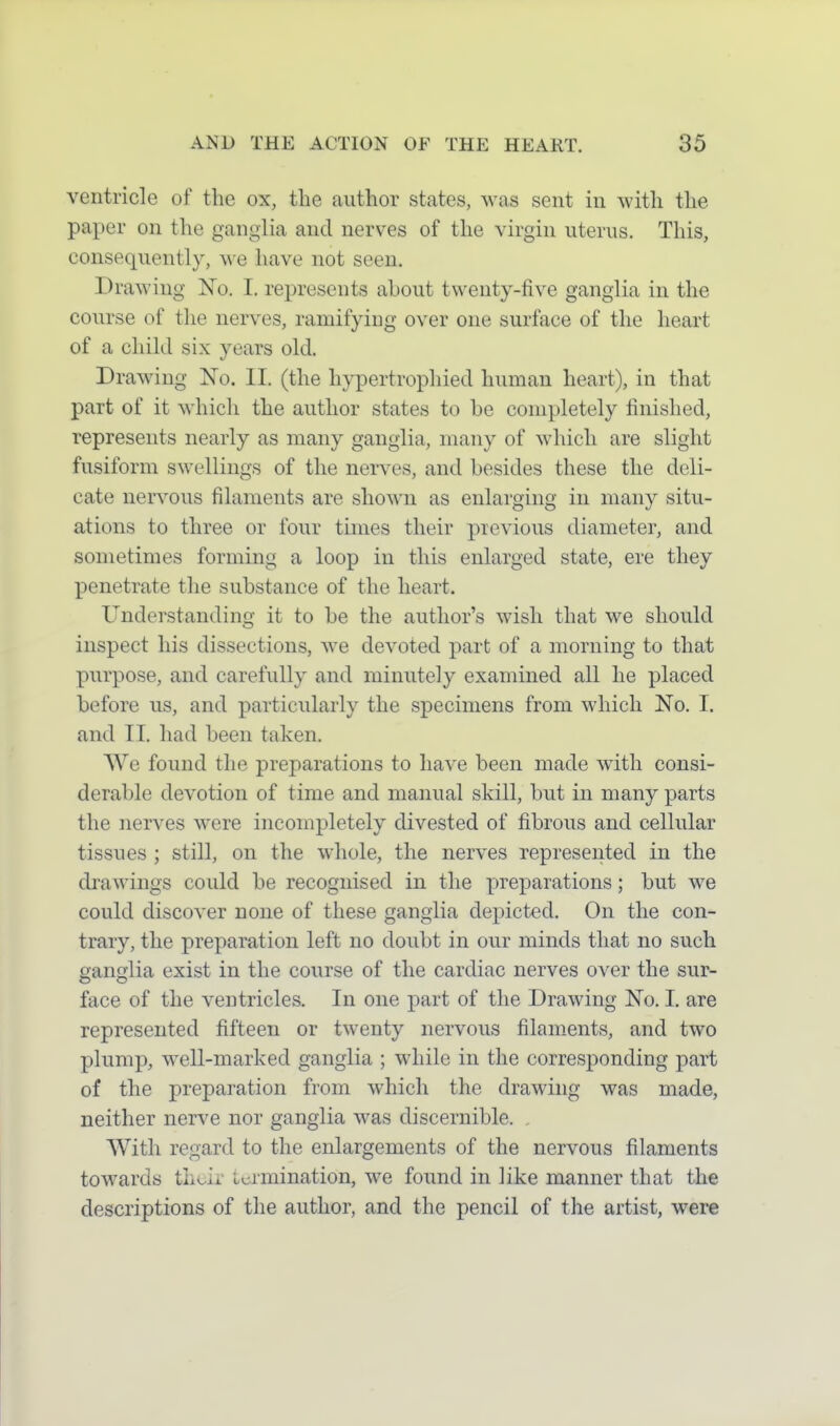 ventricle of the ox, the author states, was sent in with the paper on the ganglia and nerves of the virgin uterus. This, consequently, we have not seen. Drawing No. I. represents about twenty-five ganglia in the course of the nerves, ramifying over one surface of the heart of a child six years old. Drawing No. II. (the hypertrophied human heart), in that part of it which the author states to be completely finished, represents nearly as many ganglia, many of which are slight fusiform swellings of the nerves, and besides these the deli- cate ner\^ous filaments are shown as enlarging in many situ- ations to three or four times their previous diameter, and sometimes forming a loop in this enlarged state, ere they penetrate the substance of the heart. Understanding it to be the author's wish that we should inspect his dissections, we devoted part of a morning to that purpose, and carefully and minutely examined all he placed before us, and particularly the specimens from which No. I. and II. had been taken. We found the preparations to have been made with consi- derable devotion of time and manual skill, but in many parts the nerves were incompletely divested of fibrous and cellular tissues ; still, on the whole, the nerves represented in the drawings could be recognised in the preparations; but we could discover none of these ganglia depicted. On the con- trary, the preparation left no doubt in our minds that no such ganglia exist in the course of the cardiac nerves over the sur- face of the ventricles. In one part of the Drawing No. I. are represented fifteen or twenty nervous filaments, and two plump, well-marked ganglia ; while in the corresponding part of the preparation from which the drawing was made, neither nerve nor ganglia was discernible. With regard to the enlargements of the nervous filaments towards their termination, we found in like manner that the descriptions of the author, and the pencil of the artist, were