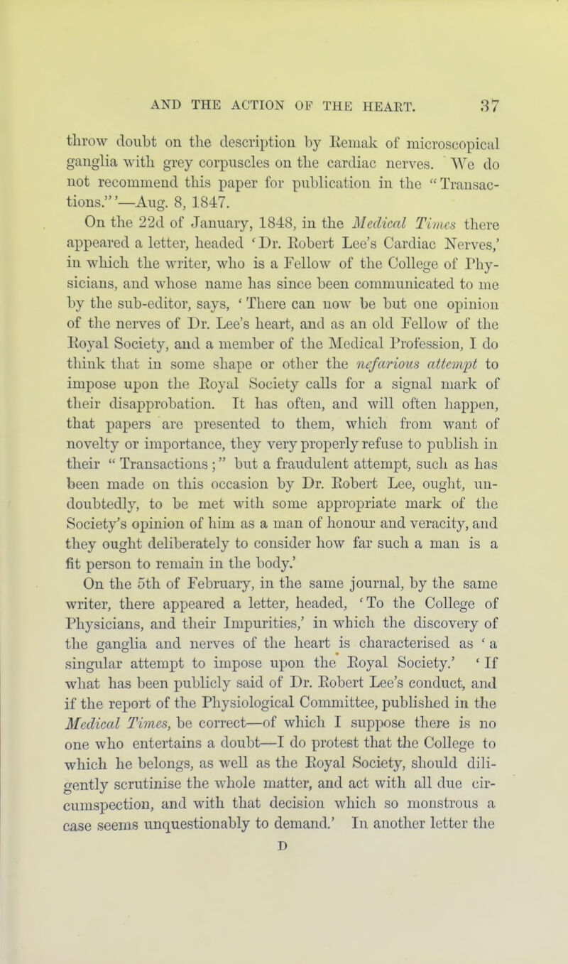 throw doubt on the descriptiou by liemak of microscopical ganglia with grey corpuscles on the cardiac nerves. We do not recommend this paper for publication in the Transac- tions.'—Aug. 8, 1847. On the 22d of January, 1848, in the Medical Times there appeared a letter, headed ' Dr. Eobert Lee's Cardiac Nerves/ in which the writer, who is a Fellow of the College of Phy- sicians, and whose name has since been communicated to me by the sub-editor, says, ' There can now be but one opinion of the nerves of Dr. Lee's heart, and as an old Fellow of the Royal Society, and a member of the Medical Profession, I do think that in some shape or other the nefarious aitcm'pt to impose upon the Eoyal Society calls for a signal mark of their disapprobation. It has often, and will often happen, that papers are presented to them, which from want of novelty or importance, they very properly refuse to publish in their  Transactions ; but a fraudulent attempt, such as has been made on this occasion by Dr. Eobert Lee, ought, un- doubtedly, to be met with some appropriate mark of the Society's opinion of him as a man of honour and veracity, and they ought deliberately to consider how far such a man is a fit person to remain in the body.' On the 5th of February, in the same journal, by the same writer, there appeared a letter, headed, 'To the College of Physicians, and their Impurities,' in which the discovery of the ganglia and nerves of the heart is characterised as ' a singular attempt to impose upon the Eoyal Society.' ' If what has been publicly said of Dr. Eobert Lee's conduct, and if the report of the Physiological Committee, published in the Medical Times, be correct—of which I suppose there is no one who entertains a doubt—I do protest that the College to which he belongs, as well as the Eoyal Society, should dili- gently scrutinise the whole matter, and act with all due cir- cumspection, and with that decision which so monstrous a case seems unquestionably to demand.' In another letter the D