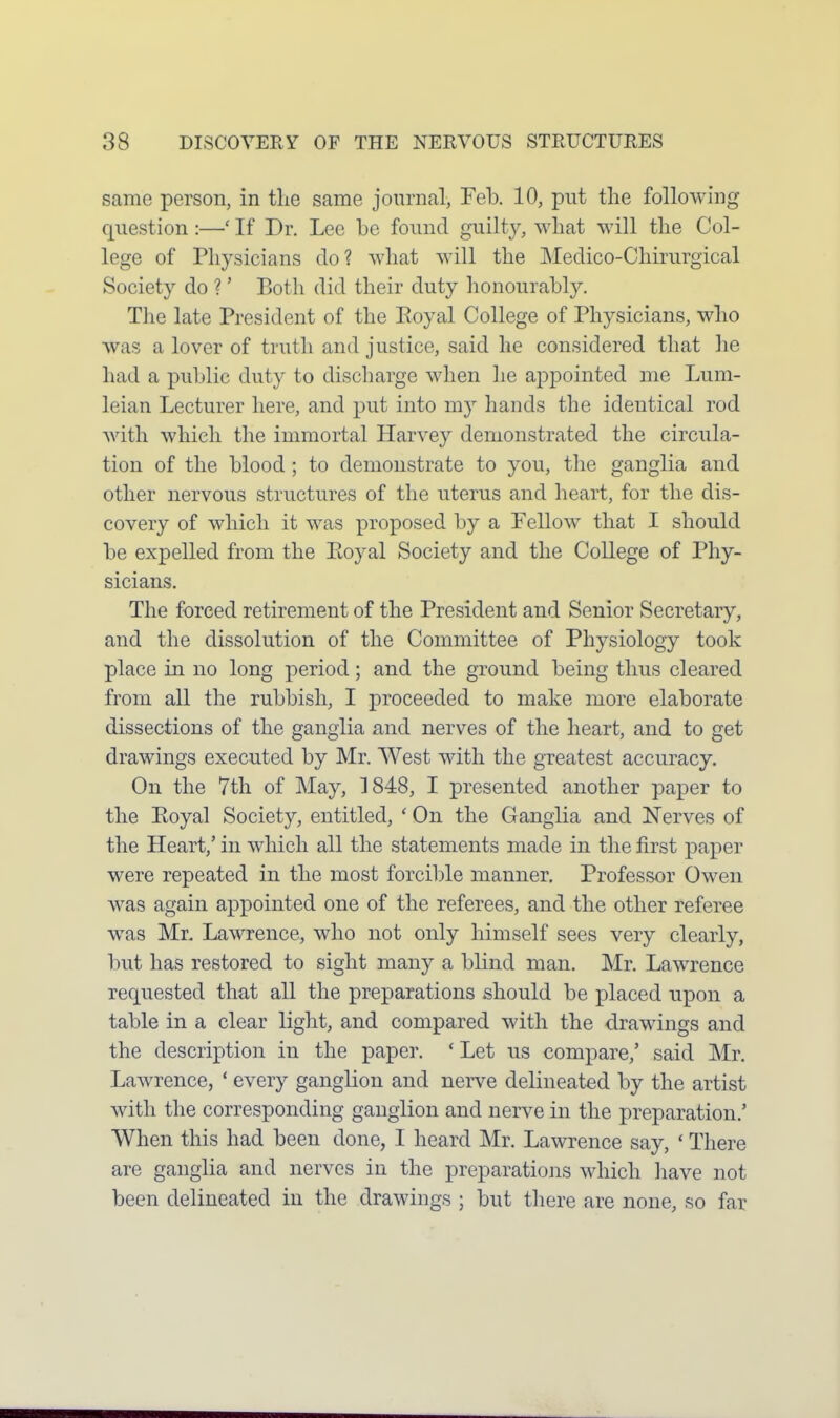 same person, in the same journal, Feb. 10, put the following question :—' If Dr. Lee be found guilty, what will the Col- lege of Physicians do? what will the Medico-Chirurgical Society do ?' Both did their duty lionourably. The late President of the Eoyal College of Physicians, who was a lover of truth and justice, said he considered that he had a public duty to discharge when he appointed me Lum- leian Lecturer here, and put into my hands the identical rod with which the immortal Harvey demonstrated the circula- tion of the blood ; to demonstrate to you, the ganglia and other nervous structures of the uterus and heart, for the dis- covery of which it was proposed by a Fellow that I should be expelled from the Ptoyal Society and the College of Phy- sicians. The forced retirement of the President and Senior Secretary, and the dissolution of the Committee of Physiology took place in no long period; and the ground being thus cleared from all the rubbish, I proceeded to make more elaborate dissections of the ganglia and nerves of the heart, and to get drawings executed by Mr. West with the greatest accuracy. On the 7th of May, 1848, I presented another paper to the Eoyal Society, entitled, ' On the Ganglia and Nerves of the Heart,' in which all the statements made in the first j)aper were repeated in the most forcible manner. Professor Owen was again appointed one of the referees, and the other referee was Mr. Lawrence, who not only himself sees very clearly, but has restored to sight many a blind man. Mr. Lawrence requested that all the preparations should be placed upon a table in a clear light, and compared with the drawings and the description in the paper. * Let us compare,' said Mr. Lawrence, ' every ganglion and nerve delineated by the artist with the corresponding ganglion and nerve in the preparation.' When this had been done, I heard Mr. Lawrence say, ' There are ganglia and nerves in the preparations which liave not been delineated in the drawings ; but there are none, so far
