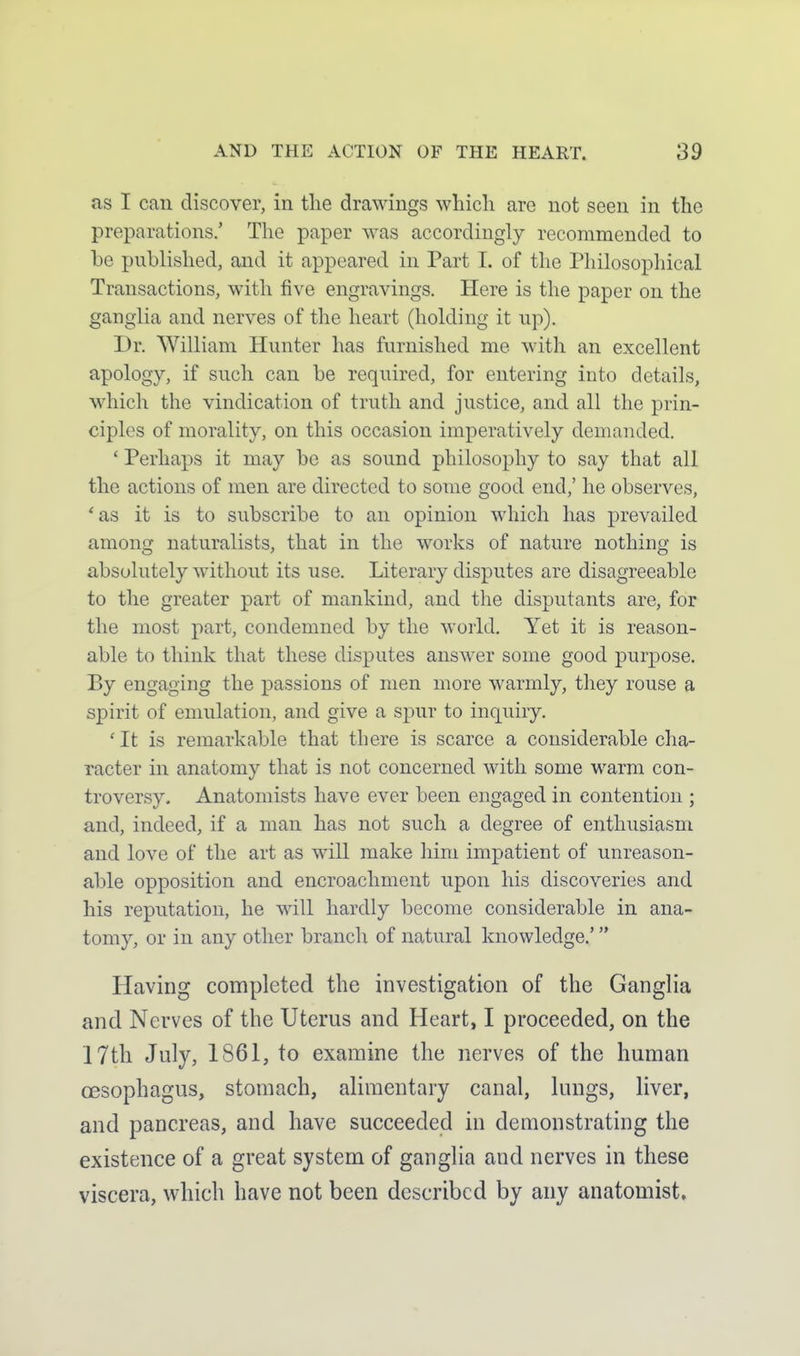 as I can discover, in the drawings which are not seen in the preparations.' The paper was accordingly recommended to be published, and it appeared in Part I. of the Philosophical Transactions, with five engravings. Here is the paper on the ganglia and nerves of the heart (holding it up). Dr. William Hunter has furnished me with an excellent apology, if such can be required, for entering into details, which the vindication of truth and justice, and all the prin- ciples of morality, on this occasion imperatively demanded. ' Perhaps it may be as sound philosophy to say that all the actions of men are directed to some good end,' he observes, 'as it is to subscribe to an opinion which has prevailed among naturalists, that in the works of nature nothing is absolutely without its use. Literary disputes are disagreeable to the greater part of mankind, and the disputants are, for the most part, condemned by the world. Yet it is reason- able to think that these disputes answer some good purpose. By engaging the passions of men more warmly, they rouse a spirit of emulation, and give a spur to inquiry. ' It is remarkable that there is scarce a considerable cha- racter in anatomy that is not concerned with some warm con- troversy. Anatomists have ever been engaged in contention ; and, indeed, if a man has not such a degree of enthusiasm and love of the art as will make him impatient of unreason- able opposition and encroachment upon his discoveries and his reputation, he will hardly become considerable in ana- tomy, or in any other branch of natural knowledge.' Having completed the investigation of the Ganglia and Nerves of the Uterus and Heart, I proceeded, on the 17th July, 1861, to examine the nerves of the human oesophagus, stomach, alimentary canal, lungs, liver, and pancreas, and have succeeded in demonstrating the existence of a great system of ganglia and nerves in these viscera, which have not been described by any anatomist.