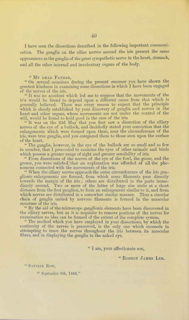 I have seen the dissections described in the following important communi- cation. The ganglia on the ciliac nerves around the iris present the same appearances as the ganglia of the great sympathetic ner^^e in the heart, stomach, and all the other internal and involuntary organs of the body.  My dear Father,  On sevei-al occasions during the present summer you have shown the greatest kindness in examining some dissections in which I have been engaged of the nerves of the iris.  It was no accident which led me to suppose that the movements of the ir's would be found to depend upon a different cause from that which is generally believed. There was every reason to expect tliat the principle which is clearly established by your discovery of ganglia and nerves in the heart and other organs, whose movements are not under the control of the will, would be found to hold good in the case of the ins.  It was on the 23d May that you first saw a dissection of the ciliary nerves of the eye of a bullock, and decidedly stated your conviction that the enlargements which were formed upon them, near the circumference of the iris, were true ganglia, and you compared them to those seen upon the surface of the heart.  The ganglia, however, in the eye of the bullock are so small and so few in number, that I proceeded to examine the eyes of other animals and birds which possess a greater range of sight and greater sensibility of iris.  From dissections of the nerves of the eye of the fowl, the goose, and the grouse, you were satisfied] that an explanation was afforded of all the phe- nomena connected with the movements of the iris.  When the ciliary nerves approach the outer circumference of the iris gan- glionic enlargements are formed, from which some filaments pass directly towards the margin of the iris ; others are distributed to the parts imme- diately around. Two or more of the latter of large size unite at a short distance from the first ganglion, to form an enlargement similar to it, and from which nerves are distributed in a somewhat similar manner. Thus a cii'cular chain of ganglia united by nerA'ous filaments is formed in the muscular structure of the iris.  By the aid of the microscope ganglionic elements have been discovered in tlie ciliary nerves, but as it is requisite to remove portions of the nerves for examination no idea can be formed of the extent of the complete system.  The method which you have employed in your dissections, by which the continuity of the nerves is preserved, is the only one which succeeds in attempting to trace the nerves throughout the iris between its muscular fibres, and in displaying the ganglia to the naked eye.  I am, your affectionate son,  Robert James Lee.  Saville Row,  S<'.plcmhcr 8(h, 1865.