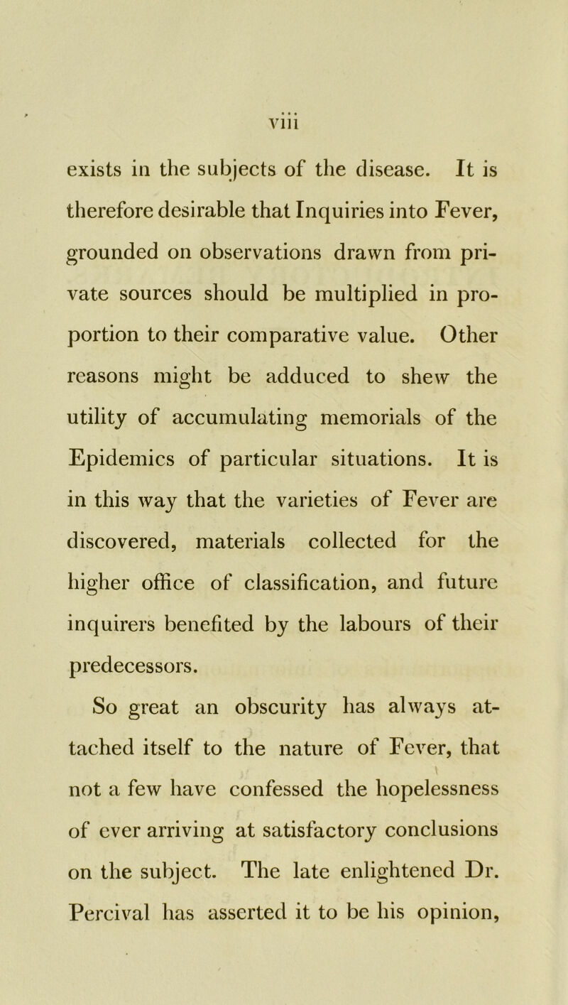 exists in the subjects of the disease. It is therefore desirable that Inquiries into Fever, grounded on observations drawn from pri- vate sources should be multiplied in pro- portion to their comparative value. Other reasons might be adduced to shew the utility of accumulating memorials of the Epidemics of particular situations. It is in this way that the varieties of Fever are discovered, materials collected for the higher office of classification, and future inquirers benefited by the labours of their predecessors. So great an obscurity has always at- tached itself to the nature of Fever, that not a few have confessed the hopelessness of ever arriving at satisfactory conclusions on the subject. The late enlightened Dr. Percival has asserted it to be his opinion,